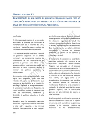100
MANDATO DE POLÍTICA 4 5
CONFORMACIÓN DE UN CUERPO DE GERENTES PÚBLICOS DE SALUD PARA LA
CONDUCCIÓN ESTRATÉGICA DEL SECTOR Y LA GESTIÓN DE LOS SERVICIOS DE
SALUD QUE TIENEN MAYOR COBERTURA POBLACIONAL.
Justificación
El sistema de salud requiere de un cuerpo de
autoridades y gerentes que conduzcan la
implementación de la reforma de salud,
monitoree y ajuste el proceso, y gestione los
resultados sanitarios que el país necesita.
El rol rector del Ministerio de Salud, como de
los gobiernos regionales en su ámbito
territorial y de competencia, requiere de
profesionales de alta especialización en
gobierno y gerencia para liderar a los
aparatos públicos encargados de regular los
mercados de salud, supervisar, evaluar y
ejecutar las políticas nacionales y
subnacionales.
Sin embargo, existen serias dificultades para
lograr este propósito. Existe una alta
rotación del cuerpo de profesionales que
soportan el pensamiento y la conducción
estratégica sectorial e intergubernamental.
El Ministerio y los Gobiernos Regionales no
tienen aparatos ni equipos de planta para los
roles de planeamiento, conducción y
definición de políticas, adscritos a la alta
dirección.
Sumado a esto, las autoridades sanitarias
nacionales y regionales suelen ser inestables
y estar sobre expuestas a los vaivenes
políticos. Particularmente, a nivel regional,
en el último período de Gobierno Regional,
se ha agudizado la frecuencia de cambios de
los directores regionales de salud. Hay
regiones donde el promedio de duración de
la máxima autoridad regional es tres meses.
Esta situación genera una alta inestabilidad
institucional y termina por producir
problemas de gestión en los servicios y
riesgos para la salud.
El mecanismo de selección de autoridades
sanitarias regionales vía concurso y de
evaluación compartida MINSA-Gobierno
Regional fue derogado en el segundo
quinquenio de la actual descentralización. El
argumento fue la autonomía administrativa
de los gobiernos subnacionales. No obstante,
la creación de un mecanismo de selección
más estable, con reglas claras y un
procedimiento transparente, que combine
los principios válidos de confianza y
meritocracia, fortalecería a las direcciones
regionales de salud y la autoridad del propio
gobierno regional, con la consecuente
ganancia en gobernabilidad del sistema a
nivel territorial.
En el campo de la gestión de los servicios, se
observa una situación crítica que se expresa
en demoras en la atención de los pacientes,
maltrato a los usuarios, carencia de
medicinas en los establecimientos,
 