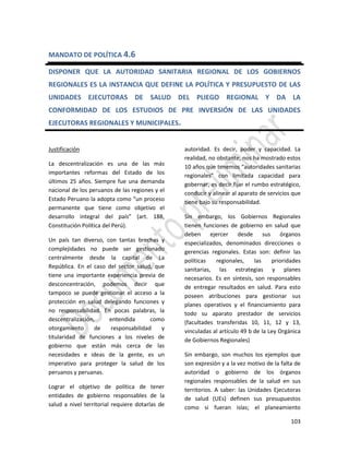 103
MANDATO DE POLÍTICA 4.6
DISPONER QUE LA AUTORIDAD SANITARIA REGIONAL DE LOS GOBIERNOS
REGIONALES ES LA INSTANCIA QUE DEFINE LA POLÍTICA Y PRESUPUESTO DE LAS
UNIDADES EJECUTORAS DE SALUD DEL PLIEGO REGIONAL Y DA LA
CONFORMIDAD DE LOS ESTUDIOS DE PRE INVERSIÓN DE LAS UNIDADES
EJECUTORAS REGIONALES Y MUNICIPALES.
Justificación
La descentralización es una de las más
importantes reformas del Estado de los
últimos 25 años. Siempre fue una demanda
nacional de los peruanos de las regiones y el
Estado Peruano la adopta como “un proceso
permanente que tiene como objetivo el
desarrollo integral del país” (art. 188,
Constitución Política del Perú).
Un país tan diverso, con tantas brechas y
complejidades no puede ser gestionado
centralmente desde la capital de La
República. En el caso del sector salud, que
tiene una importante experiencia previa de
desconcentración, podemos decir que
tampoco se puede gestionar el acceso a la
protección en salud delegando funciones y
no responsabilidad. En pocas palabras, la
descentralización, entendida como
otorgamiento de responsabilidad y
titularidad de funciones a los niveles de
gobierno que están más cerca de las
necesidades e ideas de la gente, es un
imperativo para proteger la salud de los
peruanos y peruanas.
Lograr el objetivo de política de tener
entidades de gobierno responsables de la
salud a nivel territorial requiere dotarlas de
autoridad. Es decir, poder y capacidad. La
realidad, no obstante, nos ha mostrado estos
10 años que tenemos “autoridades sanitarias
regionales” con limitada capacidad para
gobernar, es decir fijar el rumbo estratégico,
conducir y alinear al aparato de servicios que
tiene bajo su responsabilidad.
Sin embargo, los Gobiernos Regionales
tienen funciones de gobierno en salud que
deben ejercer desde sus órganos
especializados, denominados direcciones o
gerencias regionales. Estas son: definir las
políticas regionales, las prioridades
sanitarias, las estrategias y planes
necesarios. Es en síntesis, son responsables
de entregar resultados en salud. Para esto
poseen atribuciones para gestionar sus
planes operativos y el financiamiento para
todo su aparato prestador de servicios
(facultades transferidas 10, 11, 12 y 13,
vinculadas al artículo 49 b de la Ley Orgánica
de Gobiernos Regionales)
Sin embargo, son muchos los ejemplos que
son expresión y a la vez motivo de la falta de
autoridad o gobierno de los órganos
regionales responsables de la salud en sus
territorios. A saber: las Unidades Ejecutoras
de salud (UEs) definen sus presupuestos
como si fueran islas; el planeamiento
 