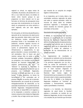 104
regional es virtual, no asigna metas de
resultados, de proceso y de producción a sus
UEs y a sus redes de salud; y la verdad, no
tienen cómo hacerlo porque lo que
programan no tiene relación con lo que
formulan en términos de presupuesto (cosa
que pasa más virulentamente en el caso de
salud, en comparación con otros sectores a
nivel regional); solo por citar algunos
ejemplos.
Por otra parte, en términos de planificación y
ejecución de las inversiones de salud ocurre
algo muy parecido. Sobre todo a nivel local.
Los Gobiernos Locales, entidades muy
proactivas frente a las necesidades de la
población, invierten ingentes recursos en
preinversión y en inversión, sin tener en
cuenta el planeamiento regional de la
infraestructura y equipamiento, lo que
genera desorden y escasa racionalidad a la
red prestadora. Esto lo hacen por dos
razones: porque éste no existe y porque
teniendo unidades formuladoras elaboran
sus proyectos y los inscriben en el Sistema
Nacional de Inversión Pública-SNIP, que
requiere perfeccionarse por que no
“detecta” la duplicada o triplicidad, la
idoneidad y magnitud de la inversión que se
proyecta. Los Gobiernos Regionales,
teniendo la función de dotar de un visto
bueno a estos proyectos, no tienen las
herramientas y son vulnerados por el
proceso informal, no escrito, de la inversión.
Recientemente, por acuerdo de la Comisión
Intergubernamental de Salud-CIGS, se ha
avanzado inicialmente en la conformación de
Comités Regionales Intergubernamentales
de Inversión en Salud-CRIIS en 8 regiones y
se ha empezado a concertar y planear de
manera conjunta entra Gobiernos Regionales
y Locales. Hay un largo camino que recorrer,
que necesita de un conjunto de arreglos
legales e institucionales.
Es un imperativo, por lo tanto, dotar a las
autoridades sanitarias regionales de poder
real sobre su aparato prestador, sobre los
recursos de salud, sobre las unidades
ejecutoras regionales y municipales que
tienen iniciativa de inversión; porque sin
autoridad, no hay salud.
Descripción del mandato de política:
El MINSA, en representación del Ejecutivo
Nacional, en coordinación con la Asamblea
Nacional de Gobiernos Regionales-ANGR,
definirá un nuevo proceso de planeamiento y
presupuesto que permita que la dirección
regional de salud sea la responsable de los
resultados y niveles de cobertura o
producción de las intervenciones de su
aparato prestador.
Las negociaciones de resultados y
presupuesto se realizarán con las direcciones
regionales y no con sus unidades ejecutoras.
Y las primeras negociarán con sus UEs y
redes las cuotas de contribución a los
resultados y metas regionales que se pacten
con el nivel nacional. Asignarán el
presupuesto otorgado por el Gobierno
Nacional, bajo nuevas reglas de
financiamiento que se propone en la reforma
del sector salud, a todo su aparato prestador.
Para este fin, el MINSA y los Gobiernos
Regionales establecen un “contrato” de
resultados y financiamiento, evaluable,
sujeto a penalidades e incentivos.
Respecto a la inversión, las direcciones
regionales de salud tienen la facultad
expresa y vinculante, en nombre de sus
Gobiernos Regionales, de dar el visto bueno
a los estudios de pre inversión que formulan
 