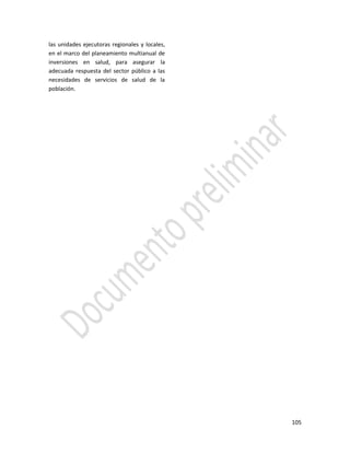105
las unidades ejecutoras regionales y locales,
en el marco del planeamiento multianual de
inversiones en salud, para asegurar la
adecuada respuesta del sector público a las
necesidades de servicios de salud de la
población.
 