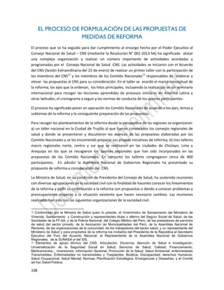 108
EL PROCESO DE FORMULACIÓN DE LAS PROPUESTAS DE
MEDIDAS DE REFORMA
El proceso que se ha seguido para dar cumplimiento al encargo hecho por el Poder Ejecutivo al
Consejo Nacional de Salud – CNS (mediante la Resolución N° 001-2013-SA) ha significado alistar
una compleja organización y realizar un número importante de actividades acordadas y
programadas por el Consejo Nacional de Salud -CNS. Las actividades se iniciaron con el Acuerdo
del CNS (Sesión Extraordinaria del 22 de enero) de realizar un primer taller con la participación de
los miembros del CNS12
y los miembros de los Comités Nacionales13
responsables de elaborar y
elevar las propuestas al CNS para su consideración. En el taller se acordó el marco conceptual de
la reforma, los ejes que la ordenan, los hitos principales, incluyendo la realización de un seminario
internacional para recoger las lecciones aprendidas de procesos similares en América Latina y
otras latitudes, el cronograma a seguir y las normas de conducta de los actores participantes.
El proceso ha significado poner en operación los Comités Nacionales de acuerdo a los ejes, temas y
subtemas de la reforma y la consiguiente preparación de las propuestas.
Para recoger los planteamientos de la reforma desde la perspectiva de las regiones se organizaron:
a) un taller nacional en la Ciudad de Trujillo al que fueron convocados los consejos regionales de
salud y donde se presentaron y discutieron los avances de las propuestas elaboradas por los
Comités Nacionales y se les encomendó preparar sus propias iniciativas de reforma; b) tres talleres
macro regionales norte, centro y sur que se realizaron en las ciudades de Chiclayo, Lima y
Arequipa en los que se recogieron los aportes regionales que han sido incorporados en las
propuestas de los Comités Nacionales. En conjunto los talleres congregaron cerca de 400
participantes. En adición la Asamblea Nacional de Gobiernos Regionales ha presentado su
propuesta de reforma a consideración del CNS.
La Ministra de Salud, en su condición de Presidenta del Consejo de Salud, ha sostenido reuniones
con diversas agrupaciones de la sociedad civil con la finalidad de hacerles conocer los lineamientos
de la reforma y pedir su contribución a la reforma con propuestas o dando a conocer problemas y
preocupaciones respecto a la situación existente que hacen necesario cambios. Las reuniones
realizadas han sido con las siguientes organizaciones de la sociedad civil:
12 Conformado por la Ministra de Salud quien lo preside, el Viceministro de Saneamiento del Ministerio de
Vivienda, Saneamiento y Construcción y representantes titular o alterno del Seguro Social de Salud, de las
Sanidades de la FF.AA. y de la Policía Nacional, del Colegio Médico del Perú, de los prestadores de servicios
de salud del sector privado, de la Asociación de Municipalidades del Perú, de la Asamblea Nacional de
Rectores, de las organizaciones de la comunidad, de los trabajadores del sector salud, y un representante del
Ministerio de Salud y para propósitos de la reforma los invitados del Presidente de la República el Secretario
Ejecutivo del Foro del Acuerdo Nacional, el Representante de la Asamblea Nacional de Gobiernos
Regionales, de la SUNASA yl del SIS.
13 Elementos de apoyo técnico del CNS: Articulación, Docencia, Atención de Salud e Investigación;
Universalización de la Seguridad Social en Salud; Servicios de Salud; Calidad; Financiamiento;
Medicamentos,:; Inversiones; información Sectorial; Promoción de la Salud; Salud Ambiental; enfermedades
Transmisibles; Enfermedades no transmisibles y Trasplantes, Bioética; Discapacidad; derechos Humanos;
Salud Ocupacional; Salud Mental; Normas; Planificación Estratégica; Emergencias y Desastres; y el Comité
ad hoc Salud Publica.
 