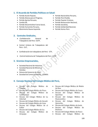 109
1. El Acuerdo de Partidos Políticos en Salud:
 Partido Acción Popular,
 Partido Alianza para el Progreso,
 Partido Aprista Peruano,
 Cambio 90,
 Partido Descentralista Fuerza Social,
 Partido Humanista Peruano,
 Movimiento Nueva Izquierda.
 Partido Nacionalista Peruano,
 Partido Perú Posible,
 Partido Popular Cristiano,
 Partido Restauración Nacional,
 Partido Socialista,
 Partido Solidaridad Nacional,
 Partido Somos Perú.
2. Centrales Sindicales,
 -Confederación General de
Trabajadores del Perú -CGTP,
 Central Unitaria de Trabajadores del
Perú - CUT,
-
 Confederación de trabajadores del Perú -CTP,
 -Central Autónoma de Trabajadores del Perú –CATP
3. Gremios Empresariales,
 Sociedad Nacional de Industrias,
 Sociedad Nacional de Minería y
Petróleo
 Cámara de Comercio de Lima,
 Sociedad de Comercio Exterior, -COMEX.
4. Consejo Nacional del Colegio Médico del Perú,
 Decano del Colegio Médico de
Tumbes
 Decano del Colegio Médico de Piura
 Decano del Colegio Médico de
Lambayeque
 Decano del Colegio Médico de La
Libertad
 Decano del Colegio Médico de Ancash
 Decano del Colegio Médico de Lima
 Decano del Colegio Médico de el
Callao
 Decano del Colegio Médico de Ica
 Decano del Colegio Médico de
Arequipa
 Decano del Colegio Médico de Madre
de Dios
 Decano del Colegio Médico de Cusco
 Decano del Colegio Médico de
Apurímac
 Decano del Colegio Médico de
Huancavelica
 Decano del Colegio Médico de
Ayacucho,
 Decano del Colegio Médico de Junín
 Decano del Colegio Médico de
Huánuco
 Decano del Colegio Médico de Pasco
 Decano del Colegio Médico de
 