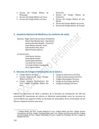 110
 Decano del Colegio Médico de
Moquegua
 Decano del Colegio Médico de Tacna
 Decano del Colegio Médico de Puno
Amazonas
 Decano del Colegio Médico de
Cajamarca
 Decano del Colegio Médico de San
Martín
 Decano del Colegio Médico de Loreto
 Decano del Colegio Médico de Ucayali
5. Academia Nacional de Medicina y ex ministros de salud,
Doctores : Roger Guerra-García Cueva, (Presidente)
Nelson Raúl Morales Soto – (Secretario)
Gustavo Gonzales Rengifo – (Tesorero)
Cesar Náquira Velarde –Vocal,
Zuño Burstein Alva,-Vocal
Alberto Perales Cabrera.
Ex ministros Drs.
Uriel García, Cáceres,
Carlos Bazán Zender,
David Tejada de Rivero,
Luis Solari de la Fuente,
Fernando Carbone Campoverde,
Oscar Ugarte Ubilluz
6. Decanos de Colegios Profesionales de la Salud14,
 Colegio Médico del Perú,
 Consejo Regional III Lima –Colegio
Médico del Perú,
 Colegio Químico Farmacéutico del
Perú, Colegio Tecnólogo Medico del
Perú,
 Colegio de Enfermeros del Perú,
 Colegio de Nutricionistas del Perú,
 Colegio Odontológico Peruano,
 Colegio de Psicólogos del Perú,
 Colegio de Biólogos del Perú
Además el Viceministro de Salud y miembros de la Secretaría de Coordinación del CNS han
presentado los lineamientos de reforma en diferentes oportunidades como las reuniones de
comunicadores que organiza la PCM, las facultades de salud pública de las universidades de San
Marcos y Cayetano Heredia, entre otras.
14 Colegio Medico del Perú, Consejo Regional III Lima –Colegio Medico del Perú, Colegio Químico
Farmacéutico del Perú, Colegio Tecnólogo Medico del P erú, Colegio de Enfermeros del Perú, Colegio
de Nutricionistas del Perú, Colegio Odontológico Peruano, Colegio de Psicólogos del Perú, Colegio de
Biólogos del Perú,
 