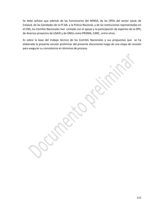 111
Se debe señalar que además de los funcionarios del MINSA, de las OPDs del sector salud, de
EsSalud, de las Sanidades de la FF.AA. y la Policía Nacional, y de las instituciones representadas en
el CNS, los Comités Nacionales han contado con el apoyo y la participación de expertos de la OPS,
de diversos proyectos de USAID y de ONGs como PRISMA, CARE, entre otros.
Es sobre la base del trabajo técnico de los Comités Nacionales y sus propuestas que se ha
elaborado la presente versión preliminar del presente documento luego de una etapa de revisión
para asegurar su consistencia en términos de proceso.
 
