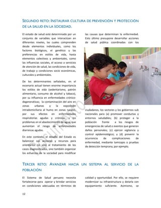 12
SEGUNDO RETO: INSTAURAR CULTURA DE PREVENCIÓN Y PROTECCIÓN
DE LA SALUD EN LA SOCIEDAD.
El estado de salud está determinado por un
conjunto de variables que interactúan en
diferentes niveles, las cuales comprenden
desde elementos individuales, como los
factores biológicos, el genético y las
preferencias en estilos de vida, hasta
elementos colectivos y ambientales, como
las influencias sociales, el acceso a servicios
de atención de salud, las condiciones de vida,
de trabajo y condiciones socio económicas,
culturales y ambientales.
De los determinantes señalados, en el
escenario actual tienen enorme importancia
los estilos de vida (sedentarismo, patrón
alimentario, consumo de alcohol y tabaco),
por su influencia en enfermedades crónico-
degenerativas; la contaminación del aire en
zonas urbanas y la exposición
intradomiciliaria al humo en zonas rurales,
por sus efectos en enfermedades
respiratorias agudas y crónicas; y los
problemas en el abastecimiento de agua, que
aumentan el riesgo de enfermedades
diarreicas agudas.
En este contexto, el desafío del Estado es
balancear sus acciones y recursos para
orientarlos no sólo al tratamiento de los
casos diagnosticados, sino también organizar
los esfuerzos de la sociedad para modificar
las causas que determinan la enfermedad.
Esto último presupone desarrollar acciones
de salud pública coordinadas con los
ciudadanos, los sectores y los gobiernos sub
nacionales para (a) promover conductas y
entornos saludables; (b) proteger a la
población frente a los riesgos de
emergencias de salud o eventos que generen
daños personales; (c) ejercer vigilancia y
control epidemiológico; y (d) prevenir la
ocurrencia de complicaciones de
enfermedad, mediante tamizajes o pruebas
de detección temprana, por ejemplo.
TERCER RETO: AVANZAR HACIA UN SISTEMA AL SERVICIO DE LA
POBLACIÓN
El Sistema de Salud peruano necesita
fortalecerse para operar y brindar servicios
en condiciones adecuadas en términos de
calidad y oportunidad. Por ello, se requiere
modernizar su infraestructura y dotarla con
equipamiento suficiente. Asimismo, se
 