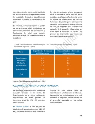 13
Disponibilidad de médicos Disponibilidad de enfermeras
x 1000 habitantes x 1000 habitantes
Bajos Ingresos 0.2 0.5
Medio Bajo 0.8 1.5
Medio alto 1.7 2.6
Altos ingresos 2.8 7.1
América Latina 1.8
Perú 0.9 1.3
Fuente: World Development Indicators 2012
Economía
necesita mejorar los niveles y distribución de
los recursos humanos que permitan atender
las necesidades de salud de las poblaciones
dispersas o localizadas en zonas remotas del
país.
De otro lado, se requiere mejorar la gestión
de los servicios de salud, fortaleciendo las
capacidades gerenciales de los directivos y
funcionarios de salud para producir
resultados acordes con las expectativas de la
ciudadanía.
En estas circunstancias, el reto es avanzar
hacia un Sistema de Salud enfocado en el
ciudadano para lo cual es fundamental cerrar
las brechas de infraestructura, de recursos
humanos y de gestión para: (a) mejorar la
capacidad resolutiva de los establecimientos
de salud, (b) responder a las características
culturales de la población, (c) garantizar un
trato digno e igualitario al usuario, (d)
proveer de información para decisiones
informadas por parte del usuario.
CUARTO RETO: ALIVIAR LA CARGA FINANCIERA
Las evidencias muestran que ha habido una
evolución favorable en los niveles de
financiamiento en el último quinquenio,
registrándose en dicho periodo un
incremento anual de 11% del gasto per
cápita en salud.
EN TÉRMINOS DE NIVEL, el total de gasto en
salud asciende aproximadamente a 5,1% del
PBI, resultando aún insuficiente para que el
Sistema de Salud pueda cubrir las
necesidades de salud colectiva e individual.
Cabe señalar que el nivel de gasto en el Perú
es inferior en 2.5 puntos porcentuales del PBI
al promedio registrado en los países
latinoamericanos.
Tabla 2: Disponibilidad de médicos por cada 1000 habitantes por países y según
niveles de ingresos (2012)
Países
n.d.
 