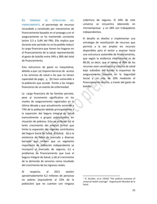 15
EN TÉRMINOS DE ESTRUCTURA DEL
FINANCIAMIENTO, el porcentaje de recursos
recaudado y canalizado por mecanismos de
financiamiento basados en el prepago y en el
aseguramiento se ha mantenido constante
(entre 3,3 y 3,4% del PBI). Ello implica que
durante este periodo no se ha podido reducir
la carga financiera que tienen los hogares en
el financiamiento de la salud, representando
el gasto de bolsillo entre 34% y 38% del total
de financiamiento.
Esta estructura de gasto es inequitativa,
debido a que: (a) impone barreras de acceso
a los servicios de salud a los que no tienen
capacidad de pago; y, (b) hace vulnerable a
la población que accede frente a los riesgos
financieros de un evento de enfermedad.
La carga financiera de las familias persiste,
pese al incremento significativo en los
niveles de aseguramiento registrados en la
última década y que actualmente asciende a
73% de la población debido principalmente a
la expansión del Seguro Integral de Salud
esencialmente a grupos poblacionales en
situación de pobreza. Esto se atribuye: (a) al
lento crecimiento del empleo formal que
limita la expansión del régimen contributivo
del Seguro Social de Salud –EsSalud; (b) a la
existencia de fallas de mercado y diversas
barreras que inhiben que un segmento
importante de población independiente se
incorpore al mercado de seguros; (c) a
problemas de financiamiento que tuvo el
Seguro Integral de Salud; y (d) al crecimiento
de la demanda de servicios como resultado
del crecimiento de los ingresos reales.
Al respecto, al 2011 existen
aproximadamente 6,2 millones de personas
no pobres (equivalente al 22% de la
población) que no cuentan con ninguna
cobertura de seguros. El 44% de este
universo se encuentra laborando en
microempresas y un 28% son trabajadores
independientes.
El desafío es diseñar e implementar una
estrategia de movilización de recursos que
permita a la vez ampliar los recursos
disponibles para el sector y avanzar hacia
una estructura sostenible de financiamiento,
que según la evidencia internacional es de
80:20, es decir, que al menos el 80% de los
recursos sean canalizados al sistema de salud
bajo subsidios del Estado o esquemas de
aseguramiento basados en la Seguridad
Social y no más de 20% mediante el
financiamiento directo, a través del gasto de
bolsillo. 1
1 D. Stuckler, et.al. (2010) “The political economy of
universal health coverage” Organización Mundial de la
Salud.
 