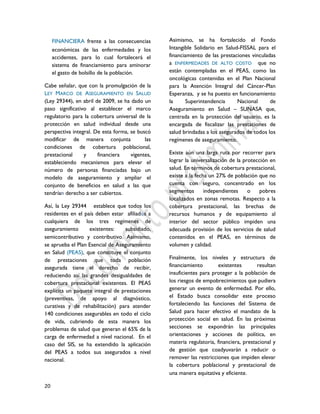 20
FINANCIERA frente a las consecuencias
económicas de las enfermedades y los
accidentes, para lo cual fortalecerá el
sistema de financiamiento para aminorar
el gasto de bolsillo de la población.
Cabe señalar, que con la promulgación de la
LEY MARCO DE ASEGURAMIENTO EN SALUD
(Ley 29344), en abril de 2009, se ha dado un
paso significativo al establecer el marco
regulatorio para la cobertura universal de la
protección en salud individual desde una
perspectiva integral. De esta forma, se buscó
modificar de manera conjunta las
condiciones de cobertura poblacional,
prestacional y financiera vigentes,
estableciendo mecanismos para elevar el
número de personas financiadas bajo un
modelo de aseguramiento y ampliar el
conjunto de beneficios en salud a las que
tendrían derecho a ser cubiertos.
Así, la Ley 29344 establece que todos los
residentes en el país deben estar afiliados a
cualquiera de los tres regímenes de
aseguramiento existentes: subsidiado,
semicontributivo y contributivo. Asimismo,
se aprueba el Plan Esencial de Aseguramiento
en Salud (PEAS), que constituye el conjunto
de prestaciones que toda población
asegurada tiene el derecho de recibir,
reduciendo así las grandes desigualdades de
cobertura prestacional existentes. El PEAS
explicita un paquete integral de prestaciones
(preventivas, de apoyo al diagnóstico,
curativas y de rehabilitación) para atender
140 condiciones asegurables en todo el ciclo
de vida, cubriendo de esta manera los
problemas de salud que generan el 65% de la
carga de enfermedad a nivel nacional. En el
caso del SIS, se ha extendido la aplicación
del PEAS a todos sus asegurados a nivel
nacional.
Asimismo, se ha fortalecido el Fondo
Intangible Solidario en Salud-FISSAL para el
financiamiento de las prestaciones vinculadas
a ENFERMEDADES DE ALTO COSTO que no
están contempladas en el PEAS, como las
oncológicas contenidas en el Plan Nacional
para la Atención Integral del Cáncer-Plan
Esperanza, y se ha puesto en funcionamiento
la Superintendencia Nacional de
Aseguramiento en Salud – SUNASA que,
centrada en la protección del usuario, es la
encargada de fiscalizar las prestaciones de
salud brindadas a los asegurados de todos los
regímenes de aseguramiento.
Existe aún una larga ruta por recorrer para
lograr la universalización de la protección en
salud. En términos de cobertura prestacional,
existe a la fecha un 27% de población que no
cuenta con seguro, concentrado en los
segmentos independientes o pobres
localizados en zonas remotas. Respecto a la
cobertura prestacional, las brechas de
recursos humanos y de equipamiento al
interior del sector público impiden una
adecuada provisión de los servicios de salud
contenidos en el PEAS, en términos de
volumen y calidad.
Finalmente, los niveles y estructura de
financiamiento existentes resultan
insuficientes para proteger a la población de
los riesgos de empobrecimientos que pudiera
generar un evento de enfermedad. Por ello,
el Estado busca consolidar este proceso
fortaleciendo las funciones del Sistema de
Salud para hacer efectivo el mandato de la
protección social en salud. En las próximas
secciones se expondrán las principales
orientaciones y acciones de política, en
materia regulatoria, financiera, prestacional y
de gestión que coadyuvarán a reducir o
remover las restricciones que impiden elevar
la cobertura poblacional y prestacional de
una manera equitativa y eficiente.
 