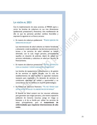 21
LA VISIÓN AL 2021
Con la implementación de estas acciones, el MINSA aspira a
cerrar las brechas de cobertura en sus tres dimensiones
(poblacional, prestacional y financiera). Una manifestación de
ello es que las personas perciban cambios favorables y
expresen lo siguiente en un futuro cercano:
 En materia de cobertura poblacional: “PUEDO EJERCER MIS
DERECHOS EN SALUD”
Las intervenciones de salud colectiva se habrán fortalecido
y alcanzarán a toda la población. Las barreras económicas al
acceso a los servicios de salud individual se habrán
eliminado, con lo cual, ningún peruano, principalmente
aquellos en situación de pobreza, dejará de utilizar los
servicios individuales y colectivos en salud por carecer de
financiamiento.
 En materia de cobertura prestacional: “ESTOY SATISFECHO
CON LA CALIDAD Y OPORTUNIDAD DE LOS SERVICIOS”
Las brechas de equipamiento, infraestructura y de gestión
de los servicios se habrán cerrado, con lo cual, los
establecimientos de salud tendrán la capacidad resolutiva
necesaria para responder a la demanda de servicios en
condiciones adecuadas de calidad y oportunidad y en
concordancia con los cambios en el perfil epidemiológico.
 En materia de cobertura financiera: “YA NO TENGO QUE
OPTAR ENTRE MI SALUD Y EL BIENESTAR DE MI FAMILIA”
El Sistema de Salud contará con los recursos suficientes
para garantizar que ningún peruano, y de manera especial la
población de menores recursos, ponga en riesgo su
bienestar y el de su familia por utilizar los servicios de
salud, principalmente, para el tratamiento de
enfermedades que requieran intervenciones de alto
costo.
 