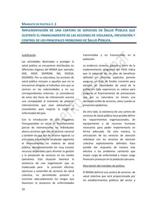 24
MANDATO DE POLÍTICA 1 .1
IMPLEMENTACIÓN DE UNA CARTERA DE SERVICIOS EN SALUD PÚBLICA QUE
SUSTENTE EL FINANCIAMIENTO DE LAS ACCIONES DE VIGILANCIA, PREVENCIÓN Y
CONTROL DE LOS PRINCIPALES PROBLEMAS DE SALUD PÚBLICA.
Justificación
Las actividades destinadas a proteger la
salud pública se encuentran distribuidas en
diferentes órganos del MINSA (por ejemplo,
DGE, DGSP, DGPROM, INS, DIGESA,
DIGEMID). Por su naturaleza, las acciones de
salud pública incluyen a aquellas que no se
encuentran dirigidas al individuo sino que se
centran en las colectividades y en sus
correspondientes entornos. La coincidencia
de estos dos focos de intervención acarrea
una complejidad al momento de plantear
intervenciones que sean exhaustivas y
consistentes para mejorar la carga de
enfermedad del país.
Con la introducción de seis Programas
Presupuestales en salud, el financiamiento
parcial de intervenciones no individuales
abarca acciones que son de alcance nacional
y también las que son de alcance regional. La
estructura actualmente empleada segmenta
el financiamiento en materia de salud
pública, desaprovechando los muy escasos
recursos disponibles para afrontar la gestión
y la prestación de servicios en los niveles
operativos. Esta situación favorece la
existencia de una organización que es
inadecuada para la provisión efectiva,
oportuna y sostenible de servicios de salud
colectiva, no permitiendo prevenir y
controlar adecuadamente los riesgos que
favorecen la presencia de enfermedades
transmisibles y no transmisibles en la
población.
La evidencia reciente, ganada a partir de la
implementación progresiva del PEAS indica
que la adopción de un plan de beneficios
definido en términos explícitos permite
asegurar un flujo de fondos creciente para
atender las necesidades de salud de la
población. Esta experiencia es valiosa para
asegurar el financiamiento de prestaciones
que por su naturaleza no tienen una
demanda visible de servicios, salvo cuando se
presentan epidemias.
De otro lado, la existencia de una cartera de
servicios de salud pública hace posible definir
los requerimientos organizacionales, de
equipamiento y de recursos humanos
necesarios para poder implementarla en
forma adecuada. De esta manera, la
articulación de los servicios de atención
individual con los servicios de atención
colectiva explícitamente definidos hace
posible dar respuesta de manera más
efectiva a los problemas sanitarios que
mayor carga de enfermedad y mayor carga
financiera provocan en la población peruana.
Descripción del mandato de política:
El MINSA definirá una cartera de servicios de
salud colectiva que será proporcionada por
los establecimientos públicos del sector y
 