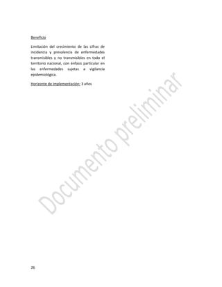 26
Beneficio
Limitación del crecimiento de las cifras de
incidencia y prevalencia de enfermedades
transmisibles y no transmisibles en todo el
territorio nacional, con énfasis particular en
las enfermedades sujetas a vigilancia
epidemiológica.
Horizonte de implementación: 3 años
 