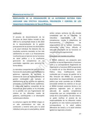 27
MANDATO DE POLÍTICA 1.2
ADECUACIÓN DE LA ORGANIZACIÓN DE LA AUTORIDAD RECTORA PARA
ASEGURAR UNA EFECTIVA VIGILANCIA, PREVENCIÓN Y CONTROL DE LOS
PRINCIPALES PROBLEMAS DE SALUD PÚBLICA.
Justificación
El proceso de descentralización de las
funciones de Salud Pública iniciado el año
2003 se ha acompañado desde el año 2010
de la descentralización de la gestión
presupuestal de las acciones de salud pública
y de salud individual. No obstante ello, los
resultados sanitarios asociados no han sido
satisfactorios en razón a un financiamiento
insuficiente para el ejercicio de las funciones
de salud pública y a la insuficiente
generación de competencias en las
autoridades regionales para ejercerlas en
forma idónea.
La naturaleza compartida del ejercicio de las
funciones de salud pública por el MINSA y los
gobiernos regionales ha permitido la
existencia de vacíos de responsabilidad y de
gestión conllevando, por ejemplo, al
debilitamiento de las acciones de vigilancia,
prevención y control de brotes epidémicos.
El inadecuado ejercicio compartido de las
funciones de salud pública se ha vinculado,
en la práctica, con una fragmentación del
sistema en los diferentes niveles de
gobierno, contribuyendo a un desempeño
sanitario poco efectivo.
La estructura vigente del MINSA integra en
un solo viceministerio los roles de
conducción y rectoría tanto para la salud
individual como para la salud pública, siendo
ambos campos sanitarios de una elevada
complejidad que les es inherente. La
naturaleza especializada de las
competencias, niveles y mecanismos de
financiamiento, mecanismos de
aseguramiento de la calidad, monitoreo,
información, entre otros, dificulta el
adecuado desempeño de las funciones en
una sola instancia organizacional.
Descripción del mandato de política:
El MINSA elaborará una propuesta para
modificar su Ley de Organización y Funciones
(LOF) y su correspondiente Reglamento de
Organización y Funciones (ROF) proponiendo
la creación de un Vice Ministerio de Salud
Pública. Estas modificaciones serán
conducidas por el equipo de gestión de la
Alta Dirección del MINSA. La propuesta
desarrollará las responsabilidades en salud
pública que serán asumidas por el MINSA,
precisando también las materias en las que
el MINSA brindará asistencia técnica a los
gobiernos regionales para el ejercicio
adecuado de aquellas competencias
compartidas que son comprendidas en el
campo de la salud pública. De esta manera,
se podrá clarificar el alcance de las
responsabilidades de los diferentes niveles
de gobierno en esta materia precisando lo
correspondiente a la salud pública
(Ministerio de Salud) y a la salud colectiva
(gobiernos regionales y locales).
 