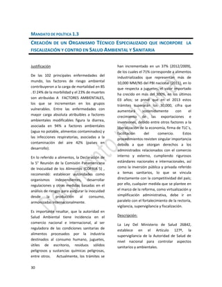 30
MANDATO DE POLÍTICA 1.3
CREACIÓN DE UN ORGANISMO TÉCNICO ESPECIALIZADO QUE INCORPORE LA
FISCALIZACIÓN Y CONTRO EN SALUD AMBIENTAL Y SANITARIA
Justificación
De las 102 principales enfermedades del
mundo, los factores de riesgo ambiental
contribuyeron a la carga de mortalidad en 85
. El 24% de la morbilidad y el 23% de muertes
son atribuidas A FACTORES AMBIENTALES,
los que se incrementan en los grupos
vulnerables. Entre las enfermedades con
mayor carga absoluta atribuibles a factores
ambientales modificables figura la diarrea,
asociada en 94% a factores ambientales
(agua no potable, alimentos contaminados) y
las infecciones respiratorias, asociadas a la
contaminación del aire 42% (países en
desarrollo).
En lo referido a alimentos, la Declaración de
la 5° Reunión de la Comisión Panamericana
de Inocuidad de los Alimentos (COPAIA 5) ,
recomendó: establecer autoridades como
organismos independientes, desarrollar
regulaciones y otras medidas basadas en el
análisis de riesgos para asegurar la inocuidad
desde la producción al consumo,
armonizadas internacionalmente.
Es importante resaltar, que la autoridad en
Salud Ambiental tiene incidencia en el
comercio nacional e internacional, al ser
reguladora de las condiciones sanitarias de
alimentos procesados por la industria
destinados al consumo humano, juguetes,
útiles de escritorio, residuos sólidos
peligrosos y sustancias químicas peligrosas,
entre otros. Actualmente, los trámites se
han incrementado en un 37% (2012/2009),
de los cuales el 71% corresponde a alimentos
industrializados que representan más de
10,000 MM/NS del PBI nacional (2011), en lo
que respecta a juguetes, el valor importado
ha crecido en más del 300%, en los últimos
03 años; se prevé que en el 2013 estos
trámites superarán los 30,000, cifra que
aumentará sostenidamente con el
crecimiento de las exportaciones e
inversiones, debido entre otros factores a la
liberalización de la economía, firma de TLC´s,
facilitación del comercio. Estos
procedimientos revisten singular importancia
debido a que otorgan derechos a los
administrados relacionados con el comercio
interno y externo, cumpliendo rigurosos
estándares nacionales e internacionales, así
como la inversión pública y privada referido
a temas sanitarios, lo que se vincula
directamente con la competitividad del país;
por ello, cualquier medida que se plantee en
el marco de la reforma, como virtualización y
simplificación administrativa, debe ir en
paralelo con el fortalecimiento de la rectoría,
vigilancia, supervigilancia y fiscalización.
Descripción:
La Ley Del Ministerio de Salud 26842,
establece en el Artículo 127º, la
supervigilancia de la Autoridad de Salud de
nivel nacional para controlar aspectos
sanitarios y ambientales.
 