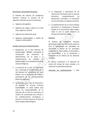 36
Descripción: del mandato de política
El rediseño del Sistema de Inteligencia
Sanitaria involucra la creación de los
siguientes subsistemas que lo constituyen:
 Vigilancia demográfica
 Vigilancia de riesgos y daños en el nivel
local, regional y nacional
 Vigilancia de sistemas de salud
 Vigilancia epidemiológica y análisis de
riesgos en salud pública
Arreglos clave para la implementación:
1. Reingeniería de la Red Nacional de
Epidemiología –RENACE- (incluyendo la
introducción del monitoreo de
determinantes de la salud y la
implementación de unidades de
Epidemiología en los establecimientos de
salud estratégicos),
2. La ejecución de un plan de inversiones
que contemple el fortalecimiento de la
red Nacional de Laboratorios de Salud
Pública, con la conducción del MINSA y
participación de los correspondientes
gobiernos regionales
3. La ejecución de un plan de formación y
de dotación de recursos humanos
especializados en salud pública para
asumir las responsabilidades de La
ejecución de un plan de inversiones en
materia de conectividad que articule a
los establecimientos estratégicos, y
permita la emisión oportuna de alarmas
sobre riesgos epidemiológicos
4. La integración y articulación de los
sistemas de información para la toma de
decisiones, complementando las
aplicaciones orientadas a la prestación
con las orientadas a la vigilancia sanitaria
5. La implementación de un nuevo enfoque
preventivo en emergencias y desastres
basado en la intervención sobre riesgos,
sobre el cual se pueda construir un
proceso de control de riesgos.
Beneficio
El Sistema de Inteligencia Sanitaria
garantizará contar con información oportuna
para la planificación de actividades de
prevención y control de los principales
problemas de salud pública (transmisible y
no transmisible), y en la prevención y
mitigación de los efectos de los desastres
naturales.
El sistema, contribuirá a la reducción de
costos del manejo de casos evitados y la
mejora de la capacidad productiva.
Horizonte de implementación: 3 años
 