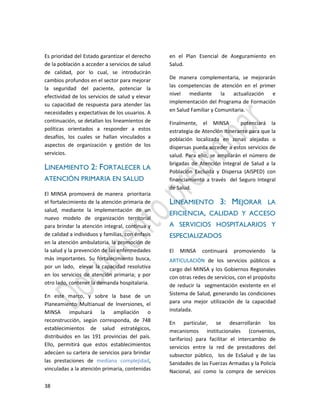 38
Es prioridad del Estado garantizar el derecho
de la población a acceder a servicios de salud
de calidad, por lo cual, se introducirán
cambios profundos en el sector para mejorar
la seguridad del paciente, potenciar la
efectividad de los servicios de salud y elevar
su capacidad de respuesta para atender las
necesidades y expectativas de los usuarios. A
continuación, se detallan los lineamientos de
políticas orientados a responder a estos
desafíos, los cuales se hallan vinculados a
aspectos de organización y gestión de los
servicios.
LINEAMIENTO 2: FORTALECER LA
ATENCIÓN PRIMARIA EN SALUD
El MINSA promoverá de manera prioritaria
el fortalecimiento de la atención primaria de
salud, mediante la implementación de un
nuevo modelo de organización territorial
para brindar la atención integral, continua y
de calidad a individuos y familias, con énfasis
en la atención ambulatoria, la promoción de
la salud y la prevención de las enfermedades
más importantes. Su fortalecimiento busca,
por un lado, elevar la capacidad resolutiva
en los servicios de atención primaria; y por
otro lado, contener la demanda hospitalaria.
En este marco, y sobre la base de un
Planeamiento Multianual de Inversiones, el
MINSA impulsará la ampliación o
reconstrucción, según corresponda, de 748
establecimientos de salud estratégicos,
distribuidos en las 191 provincias del país.
Ello, permitirá que estos establecimientos
adecúen su cartera de servicios para brindar
las prestaciones de mediana complejidad,
vinculadas a la atención primaria, contenidas
en el Plan Esencial de Aseguramiento en
Salud.
De manera complementaria, se mejorarán
las competencias de atención en el primer
nivel mediante la actualización e
implementación del Programa de Formación
en Salud Familiar y Comunitaria.
Finalmente, el MINSA potenciará la
estrategia de Atención Itinerante para que la
población localizada en zonas alejadas o
dispersas pueda acceder a estos servicios de
salud. Para ello, se ampliarán el número de
brigadas de Atención Integral de Salud a la
Población Excluida y Dispersa (AISPED) con
financiamiento a través del Seguro Integral
de Salud.
LINEAMIENTO 3: MEJORAR LA
EFICIENCIA, CALIDAD Y ACCESO
A SERVICIOS HOSPITALARIOS Y
ESPECIALIZADOS
El MINSA continuará promoviendo la
ARTICULACIÓN de los servicios públicos a
cargo del MINSA y los Gobiernos Regionales
con otras redes de servicios, con el propósito
de reducir la segmentación existente en el
Sistema de Salud, generando las condiciones
para una mejor utilización de la capacidad
instalada.
En particular, se desarrollarán los
mecanismos institucionales (convenios,
tarifarios) para facilitar el intercambio de
servicios entre la red de prestadores del
subsector público, los de EsSalud y de las
Sanidades de las Fuerzas Armadas y la Policía
Nacional, así como la compra de servicios
 