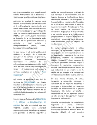 39
con el sector privado y otras redes (como el
Sistema Metropolitano de la Solidaridad -
SISOL) por parte del Seguro Integral de Salud.
Asimismo, se ampliará la inversión para
mejorar el equipamiento y la infraestructura
de la red hospitalaria y para atender una
mayor cobertura de servicios especializados
que son financiados por el Seguro Integral de
Salud y el Fondo Intangible Solidario de Salud
(FISSAL). Cabe señalar, que las necesidades
de inversión de la red hospitalaria serán
resultado de una planificación articulada y
conjunta a nivel sectorial e
intergubernamental (MINSA, EsSalud,
Sanidades, Gobiernos Regionales)
En este marco, el sub sector público dará
prioridad a la mejora de la capacidad
resolutiva de los servicios de prevención,
detección temprana, tratamiento
recuperativo y paliativo de las
enfermedades oncológicas contenidas en el
“Plan Nacional para la Atención Integral del
Cáncer y el mejoramiento del acceso a
servicios oncológicos en el Perú – PLAN
ESPERANZA”.
Así mismo, se establecerá una Red de
Servicios de TELEMEDICINA, con énfasis
inicial en la atención materno-neonatal y el
cáncer, lo que permitirá poner en contacto a
especialistas con médicos tratantes de los
establecimientos de salud en las regiones del
interior del país.
Por otro lado, se fortalecerá la REGULACIÓN
Y EL ACCESO A MEDICAMENTOS DE
CALIDAD. Para ello, se trabajará para que
DIGEMID acredite como Autoridad
Reguladora Nacional de Referencia Regional
para garantizar la eficacia, seguridad y
calidad de los medicamentos en el país, lo
cual favorece el reconocimiento para el
Registro Sanitario y Certificación de Buena
Prácticas de Manifactura con otros países y
la exportación de medicamentos fabricados
en el país a otros mercados en el marco de
Acuerdos Comerciales firmados por el Perú.
De igual manera, se potenciará los
mecanismos de pesquisas de medicamentos
y de materias primas y se implementará
progresivamente la exigencia de estudios de
equivalencia terapéutica para demostrar
intercambiabilidad para el registro de
medicamentos.
De manera complementaria, el MINSA
promoverá la participación conjunta del
sector público con el inversionista privado en
la organización y gestión de los servicios
hospitalarios, mediante las Asociaciones
Públicas-Privadas (APP). Estos esquemas de
asociación, permitirán compartir riesgos e
incorporar la experiencia, conocimientos,
equipos y tecnología del gestor privado, lo
cual redundará en una mejora en de la
calidad de los servicios y la elevación del
nivel de satisfacción de los usuarios externos.
En esta misma dirección, el MINSA
fortalecerá la conducción, monitoreo y
evaluación de los hospitales nacionales y
regionales e implementará un programa
sostenido de modernización de la gestión
hospitalaria. Ello incluye el diseño e
implementación de un organismo público
ejecutor encargado de supervisar y mejorar
la gestión de los hospitales.
El MINSA, en coordinación con los Gobiernos
Regionales y Locales, continuará
implementando el Plan de Expansión
Nacional del Sistema de Atención Móvil de
Urgencias (SAMU), el cual permitirá
 