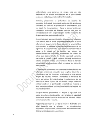4
epidemiológica para alertarnos de riesgos cada vez más
presentes en un mundo interconectado en el que transitan
personas y productos, pero también enfermedades.
Asimismo, proponemos se profundicen las acciones de
promoción de la salud, fomentando estilos de vida y entornos
saludables, así como las de prevención de enfermedades, que
van desde las inmunizaciones hasta el control ambiental.
Finalmente, planteamos se destinen recursos para que los
servicios de salud estén preparados para atender situaciones de
desastre y mitigar sus potenciales daños.
De otro lado, está la protección de las personas como individuos
y sus familias, área en la que proponemos se extienda la actual
cobertura de aseguramiento hasta alcanzar su universalidad,
hasta que toda la población esté comprendida en alguno de los
regímenes de aseguramiento, y se mejore sustancialmente el
acceso y la calidad de los servicios que ofrecen los
establecimientos de los distintos proveedores del sistema de
salud, que deben brindar la debida seguridad, garantía,
efectividad y calidad. En este contexto, se debe reordenar el
sistema prestador dándole una orientación hacia la atención
primaria de la salud, poniendo énfasis en mejorar sus niveles de
resolutividad.
En este sentido, planteamos una revalorización de trabajador en
salud con condiciones adecuadas para su pleno desarrollo y
cumplimiento de sus funciones, en el marco de una política
integral de recursos humanos. Planteamos la necesidad de
cerrar las brechas de infraestructura y equipamiento de los
servicios de salud a partir de una mayor y mejor inversión
pública basada en la planificación concertada de mediano y
largo plazo con enfoque territorial que optimice el uso de los
recursos disponibles.
De igual manera, proponemos se mejore la regulación y el
acceso a medicamentos de calidad y se fortalezca la capacidad
tecnológica sectorial para la producción de insumos críticos
como medicamentos y vacunas.
Proponemos se mejore el uso de los recursos destinados a la
salud buscando que se articulen y se complementen
eficazmente los prestadores y financiadores del sistema a través
del intercambio de servicios, ya iniciado.
 