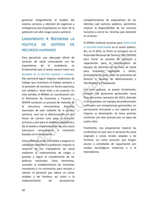 40
gestionar integralmente el modelo del
sistema servicios y atención de urgencias y
emergencias pre-hospitalarias en favor de la
población con alto riesgo social y sanitario.
LINEAMIENTO 4: REFORMAR LA
POLÍTICA DE GESTIÓN DE
RECURSOS HUMANOS
Para garantizar una adecuada oferta de
servicios de salud concordante con las
expectativas de la ciudadanía, es
fundamental que el sector avance hacia una
REFORMA DE LA POLÍTICA SALARIAL Y LABORAL.
Ello permitirá lograr mejores condiciones de
trabajo que incentiven el trabajo sanitario y
la provisión de servicios en forma oportuna,
con calidad y buen trato a los usuarios. En
este sentido, el MINSA, en coordinación con
el Ministerio de Economía y Finanzas y
SERVIR conducen un proceso de rediseño de
la estructura remunerativa. Aspectos
esenciales de este rediseño de la carrera
sanitaria, será (a) la diferenciación en dos
líneas de carrera (una para la atención
primaria y otra para el ámbito hospitalario) y
(b) el diseño e implementación de una nueva
estructura remunerativa e incentivos
basados en el desempeño.
Estas reformas están orientadas a asegurar la
calidad de atención a la población, mejorar la
situación de los trabajadores de salud
mediante el ordenamiento de cargos y
puestos y lograr el cumplimiento de las
políticas nacionales. Estos elementos,
sumados al establecimiento de incentivos
monetarios y no monetarios para reclutar y
retener el personal que labore en zonas
aisladas y de frontera, así como a la
implementación de prestaciones
complementarias de especialistas de los
distintos sub sectores públicos, permitirán
mejorar la disponibilidad de los recursos
humanos y cerrar las brechas que existente
en el sector.
El MINSA realizará acciones para FORTALECER
LA GESTIÓN HOSPITALARIA en el sector público.
Así, en el 2012, se firmó un convenio con la
Autoridad Nacional del Servicio Civil (SERVIR)
para iniciar un proceso de selección y
capacitación para la conformación de
equipos de Gerentes de Servicios de Salud
para hospitales regionales y afines,
principalmente, para cubrir las posiciones de
Director o Gerente de Administración y
Planificación y Presupuesto.
Con este proceso, se previó inicialmente,
renovar 100 posiciones gerenciales hacia
fines del primer semestre del 2013, dotando
a los hospitales con equipos de profesionales
calificados con competencias gerenciales, en
permanente formación y con soporte para
mejorar su desempeño. Se tiene previsto
continuar con este proceso por un lapso de
cuatro años.
Finalmente, nos proponemos mejorar las
condiciones en que vive el personal de salud
asignado a zonas rurales alejadas y de
frontera, así como procurar que tengan
acceso a actividades de capacitación por
medios tecnológicos modernos y a la
telemedicina.
 