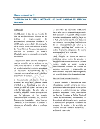 41
MANDATO DE POLÍTICA 2.1
ORGANIZACIÓN DE REDES INTEGRADAS DE SALUD BASADAS EN ATENCIÓN
PRIMARIA
Justificación
En 2010, sobre la base de una muestra del
55% de establecimientos públicos en los
ámbitos de implementación del
Aseguramiento Universal en Salud (AUS) , el
MINSA realizó una medición del desempeño
de la gestión en establecimientos de salud
del Primer Nivel de Atención. Los resultados
indicaron la presencia de diversas
dificultades para un adecuado desempeño
institucional.
La organización de los servicios en el primer
nivel de atención no ha facilitado su rol
como puerta de entrada al sistema de salud
por su débil capacidad resolutiva, además de
un insuficiente funcionamiento de la
referencia y contrarreferencia de casos hacia
otros niveles de atención.
El financiamiento del Primer Nivel de
Atención, es insuficiente, dándose mayor
prioridad a los hospitales y con ello la
función curativa del sistema de salud y por
ende de alto costo. De otro lado, se
presentan diferentes fuentes presupuestales
para la operación de los servicios
(Presupuesto por Resultados,, SIS, Recursos
Directamente Recaudados y otros Recursos
Ordinarios), lo cual complejiza la gestión y la
subsecuente afectación sobre el resultado
sanitario.
La capacidad de respuesta institucional
frente a las nuevas necesidades y demandas
de la población es muy débil, reflejándose en
limitadas capacidades de poner en operación
el AUS. Una muestra de ello es la frecuente
inconsistencia entre la categorización formal
de un establecimiento de salud y su
capacidad resolutiva real, limitándose la
cartera de servicios a disposición del usuario
a menos del 60% de lo esperado.
Débil capacidad de gestión de servicios,
teniéndose como centro de atención el
desempeño de establecimientos de salud en
manera aislada, sin poder abordarse
adecuadamente aspectos de calidad de
atención, suministro y dispensación de
medicamentos, respuesta ante emergencias,
y la provisión de servicios de salud colectiva.
Descripción del mandato de política
El MINSA conducirá la formación de redes
integradas de atención primaria, las mismas
que incorporarán como parte de su aparato
prestador a establecimientos del MINSA,
gobiernos regionales, EsSalud, Sanidades de
las Fuerzas Armadas y Policia Nacional.
Dichos establecimientos, manteniendo su
dependencia administrativa serán objeto de
la homologación progresiva y acelerada de
procesos de gestión y de provisión de
servicios en base a carteras de servicios, El
accionar de estas redes
 