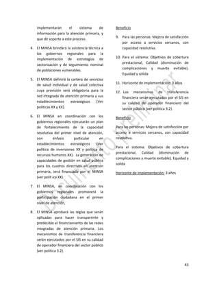 43
implementarán el sistema de
información para la atención primaria, y
que dé soporte a este proceso.
4. El MINSA brindará la asistencia técnica a
los gobiernos regionales para la
implementación de estrategias de
sectorización y de seguimiento nominal
de poblaciones vulnerables.
5. El MINSA definirá la cartera de servicios
de salud individual y de salud colectiva
cuya provisión será obligatoria para la
red integrada de atención primaria y sus
establecimientos estratégicos (Ver
políticas XX y XX).
6. El MINSA en coordinación con los
gobiernos regionales ejecutarán un plan
de fortalecimiento de la capacidad
resolutiva del primer nivel de atención,
con énfasis particular en
establecimientos estratégicos (Ver
política de inversiones XX y política de
recursos humanos XX). La generación de
capacidades de gestión en salud pública
para los cuadros directivos en atención
primaria, será financiada por el MINSA
(ver polít ica XX).
7. El MINSA, en coordinación con los
gobiernos regionales promoverá la
participación ciudadana en el primer
nivel de atención,
8. El MINSA aprobará las reglas que serán
aplicadas para hacer transparente y
predecible el financiamiento de las redes
integradas de atención primaria. Los
mecanismos de transferencia financiera
serán ejecutados por el SIS en su calidad
de operador financiero del sector público
(ver política 3.2).
Beneficio
9. Para las personas: Mejora de satisfacción
por acceso a servicios cercanos, con
capacidad resolutiva.
10. Para el sistema: Objetivos de cobertura
prestacional, Calidad (disminución de
complicaciones y muerte evitable).
Equidad y solida
11. Horizonte de implementación: 3 años
12. Los mecanismos de transferencia
financiera serán ejecutados por el SIS en
su calidad de operador financiero del
sector público (ver política 3.2).
Beneficio
Para las personas: Mejora de satisfacción por
acceso a servicios cercanos, con capacidad
resolutiva.
Para el sistema: Objetivos de cobertura
prestacional, Calidad (disminución de
complicaciones y muerte evitable). Equidad y
solida
Horizonte de implementación: 3 años
 