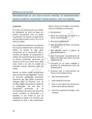46
MANDATO DE POLÍTICA 2.4
IMPLEMENTACIÓN DE UNA NUEVA POLÍTICA INTEGRAL DE REMUNERACIONES
BASADA EN MÉRITO, DESEMPEÑO Y RIESGO SEGÚN EL NIVEL DE ATENCIÓN
Justificación
En el país, las compensaciones que reciben
los trabajadores de salud son bajas, con
brechas remunerativas entre los grupos
ocupacionales. Por ejemplo, el Ingreso bruto
por hora laboral médica es de S/. 30 a S/. 35
(US$ 12 a US$14).
Esto es debido principalmente a la existencia
de una gran variedad de leyes o decretos que
definen los montos de pago según
componentes de la remuneración (fijos y
variables), por ejemplo: 18 componentes en
médicos, 25 en profesionales de la salud y 19
en técnicos asistenciales. Igualmente, los
niveles de carrera que existen tienen como
único criterio a los años de servicio, no
existiendo mayores diferencias entre los
niveles.
Además, no existen escalas remunerativas
justas y equitativas que respondan a criterios
de formación, capacitación, desempeño,
experiencia por cada grupo ocupacional.
Tampoco existe un esquema claro de
incentivos ligado al componente variable de
la remuneración. Por otro lado, el
componente permanente de las
remuneraciones del personal de salud tiene
muchos conceptos, es pensionable y es
liquidable, lo que influye en que los
trabajadores se jubilen a los 70 años y con
problemas de salud y baja productividad.
Algunos efectos de la política remunerativa
actual son señalados a continuación:
• Desmotivación
• Déficit de profesionales de salud en el
primer nivel de atención.
• Alta rotación del personal.
• Mala distribución de RHUS, concentrada
en capitales.
• Alta migración interna y externa de
personal competente.
• Baja Productividad (Incumplimiento de
horario de trabajo para laborar fuera del
establecimiento)
• Corrupción vía (a) cobros indebidos a
pacientes (b) autorreferencia fuera del
establecimiento.
• Incentivos para el funcionamiento de
clínicas en los establecimientos
 Bajo clima organizacional
 Mala calidad de la atención
• Eleva la vida laboral del personal por
encima del periodo de jubilación
• Costo de la negociación (Huelgas, costo
sanitario)
 