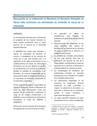 49
MANDATO DE POLÍTICA 2.5
REGULACIÓN DE LA FORMACIÓN DE PREGRADO DE RECURSOS HUMANOS EN
SALUD PARA SATISFACER LAS NECESIDADES DE ATENCIÓN DE SALUD DE LA
POBLACIÓN.
Justificación
La normatividad existente para la formación
de pregrado de los recursos humanos en
salud resulta insuficiente para el cabal
ejercicio de la rectoría de la Autoridad
Sanitaria Nacional.
El SINAPRES fue creado para coordinar y
regular las actividades de docencia en
servicio e investigación en los servicios de
salud, por lo que está limitada solo a la
regulación de las sedes de formación en los
establecimientos de salud; las instituciones
formadoras son las que definen los perfiles
de competencias y la curricula de formación;
deciden la cantidad de estudiantes a ser
formados, las carreras profesionales de las
ciencias de la salud; el tiempo de formación y
los escenarios de formación, amparados en
la autonomía universitaria.
Existen organismos públicos responsables de
regular la formación, donde el Ministerio de
Salud no tiene participación. Como por
ejemplo en la certificación profesional (a
cargo de los colegios profesionales y el
CONEAU), en la acreditación de instituciones
formadoras (a cargo del CONEAU y
CONEACES).
Efectos de la actual situación de la formación
de pregrado de recursos humanos en salud:
 Los egresados no tienen las
competencias para resolver los
problemas de salud en el primer nivel de
atención.
 Sobresaturación de estudiantes en las
sedes docentes2
, que vulnera los
derechos de los usuarios de los servicios
de salud, la calidad de la atención y la
calidad de la formación.
 La presencia de múltiples universidades
en una sede docente hace que un
profesional sea docente de más de 2
universidades, aumentando los costos de
operación de la atención y disminuye la
productividad de los servicios de salud.
 Las metodologías de enseñanza son
tradicionales centrado en docentes
hospitalarios y no centrado en el análisis
de la realidad sanitaria local.
 Los compromisos estipulados en los
convenios de cooperación docente
asistencial3
no están orientados a
mejorar la calidad de la formación y a
velar por el derecho de los pacientes,
aunado al escaso monitoreo y
supervisión del órgano rector.
 Las sedes docentes existentes no están
cumpliendo con los criterios establecidos
2 Establecimientos de salud que cumplen los requisitos
académicos y asistenciales para la docencia universitaria,
acreditada de acuerdo a estándares aprobados por el
SINAPRES.
3
Entre la universidad y la DIRESA
 