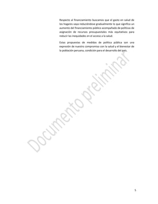 5
Respecto al financiamiento buscamos que el gasto en salud de
los hogares vaya reduciéndose gradualmente lo que significa un
aumento del financiamiento público acompañado de políticas de
asignación de recursos presupuestales más equitativos para
reducir las inequidades en el acceso a la salud.
Estas propuestas de medidas de política pública son una
expresión de nuestro compromiso con la salud y el bienestar de
la población peruana, condición para el desarrollo del país.
 