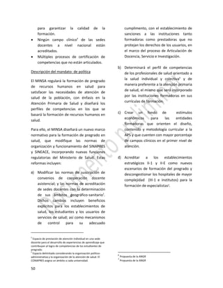 50
para garantizar la calidad de la
formación.
 Ningún campo clínico4
de las sedes
docentes a nivel nacional están
acreditados.
 Múltiples procesos de certificación de
competencias que no están articulados.
Descripción del mandato: de política
El MINSA regulará la formación de pregrado
de recursos humanos en salud para
satisfacer las necesidades de atención de
salud de la población, con énfasis en la
Atención Primaria de Salud y diseñará los
perfiles de competencias en los que se
basará la formación de recursos humanos en
salud.
Para ello, el MINSA diseñará un nuevo marco
normativo para la formación de pregrado en
salud, que modifique las normas de
organización y funcionamiento del SINAPRES
y SINEACE, incorporando nuevas funciones
regulatorias del Ministerio de Salud. Estas
reformas incluyen:
a) Modificar las normas de suscripción de
convenios de cooperación docente
asistencial; y las normas de acreditación
de sedes docentes con la determinación
de sus ámbitos geográfico-sanitario5
.
Dichos cambios incluyen beneficios
explícitos para los establecimientos de
salud, los estudiantes y los usuarios de
servicios de salud; así como mecanismos
de control para su adecuado
4
Espacio de prestación de atención individual en una sede
docente para el desarrollo de experiencias de aprendizaje que
contribuyan al logro de competencias de los estudiantes de
pregrado.
5
Espacio delimitado considerando la organización político-
administrativa y la organización de la atención de salud. El
CONAPRES asigna un ámbito a cada universidad.
cumplimento, con el establecimiento de
sanciones a las instituciones tanto
formadoras como prestadoras que no
protejan los derechos de los usuarios, en
el marco del proceso de Articulación de
Docencia, Servicio e Investigación.
b) Determinará el perfil de competencias
de los profesionales de salud orientado a
la salud individual y colectiva6
y de
manera preferente a la atención primaria
de salud, el mismo que será incorporado
por las instituciones formadoras en sus
currículas de formación.
c) Crear un fondo de estímulos
económicos para las entidades
formadoras que orienten el diseño,
contenido y metodología curricular a la
APS y que cuenten con mayor porcentaje
de campos clínicos en el primer nivel de
atención.
d) Acreditar a los establecimientos
estratégicos II-1 y II-E como nuevos
escenarios de formación del pregrado y
descongestionar los hospitales de mayor
complejidad (III-1 e institutos) para la
formación de especialistas7.
6
Propuesta de la ANGR
7
Propuesta de la ANGR
 