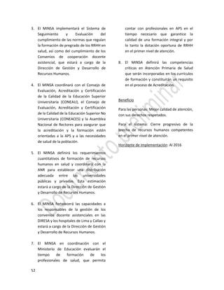 52
3. El MINSA implementará el Sistema de
Seguimiento y Evaluación del
cumplimiento de las normas que regulan
la formación de pregrado de los RRHH en
salud, así como del cumplimiento de los
Convenios de cooperación docente
asistencial, que estará a cargo de la
Dirección de Gestión y Desarrollo de
Recursos Humanos.
4. El MINSA coordinará con el Consejo de
Evaluación, Acreditación y Certificación
de la Calidad de la Educación Superior
Universitaria (CONEAU), el Consejo de
Evaluación, Acreditación y Certificación
de la Calidad de la Educación Superior No
Universitaria (CONEACES) y la Asamblea
Nacional de Rectores para asegurar que
la acreditación y la formación estén
orientadas a la APS y a las necesidades
de salud de la población.
5. El MINSA definirá los requerimientos
cuantitativos de formación de recursos
humanos en salud y coordinará con la
ANR para establecer una distribución
adecuada entre las universidades
públicas y privadas. Esta estimación
estará a cargo de la Dirección de Gestión
y Desarrollo de Recursos Humanos.
6. El MINSA fortalecerá las capacidades a
los responsables de la gestión de los
convenios docente asistenciales en las
DIRESA y los hospitales de Lima y Callao y
estará a cargo de la Dirección de Gestión
y Desarrollo de Recursos Humanos.
7. El MINSA en coordinación con el
Ministerio de Educación evaluarán el
tiempo de formación de los
profesionales de salud, que permita
contar con profesionales en APS en el
tiempo necesario que garantice la
calidad de una formación integral y por
lo tanto la dotación oportuna de RRHH
en el primer nivel de atención.
8. El MINSA definirá las competencias
críticas en Atención Primaria de Salud
que serán incorporadas en los currículos
de formación y constituirán un requisito
en el proceso de Acreditación.
Beneficio
Para las personas: Mejor calidad de atención,
con sus derechos respetados.
Para el sistema: Cierre progresivo de la
brecha de recursos humanos competentes
en el primer nivel de atención.
Horizonte de implementación: Al 2016
 