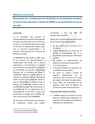 53
MANDATO DE POLÍTICA 2.6
REGULACIÓN DE LA FORMACIÓN DE POSTGRADO DE LOS RECURSOS HUMANOS
EN SALUD PARA ADECUAR LA OFERTA DE RRHH A LAS NECESIDADES DE SALUD
DEL PAÍS.
Justificación
En la actualidad, hay ausencia de
normatividad para la formación de postgrado
de todos los profesionales de las ciencias de
la salud. La normatividad vigente solo regula
la formación de especialistas médicos, pero
ésta se encuentra desactualizada y no
permite el pleno ejercicio de la rectoría del
Ministerio de Salud.
El SINAREME8
ha sido creado en 1988, antes
de los procesos de descentralización y
modernización del Estado, por lo que su
organización y funcionamiento no permite
que la formación de especialistas responda a
las necesidades de atención especializada
definidas por el Ministerio de Salud. El
CONAREME9
regula los campos clínicos y su
respectiva acreditación; define y distribuye la
oferta de plazas de residentado; decide el
tipo de especialidades a formarse; toma el
examen de residentado médico; pero la
normatividad no le permite sancionar por el
incumplimiento de las obligaciones de la
universidad en la formación. A toda esta
problemática se agrega que el MINSA solo
tiene voto dirimente en el CONAREME.
Por otro lado, el financiamiento de las plazas
de residentado médico está todavía
8 Sistema Nacional de Residentado Médico
9
Concejo Nacional de Residentado Médico
centralizado y más del 90% del
financiamiento es público.
Efectos de la actual situación de la formación
de recursos humanos especializados:
 No hay retorno de la inversión en la
formación.
 Existen profesionales de salud que se
forman en especialidades que no se
encuentran reconocidas por el Ministerio
de Salud.
 Se dificulta la implementación de
políticas de retención de especialistas
en el sector público.
 El flujo de formación no responde a las
necesidades de especialistas.
 No existe un sistema nacional de
segunda especialización de las
profesiones de las ciencias de la salud
que regule la formación de especialistas.
 Grave déficit de especialistas en las
Regiones, sobre todo de Médicos de
Familia en el primer nivel de atención.
Descripción del mandato: de política
 El MINSA regulará la formación de post
grado de profesionales especialistas de
acuerdo a las necesidades cuantitativas y
cualitativas de salud del país.

 