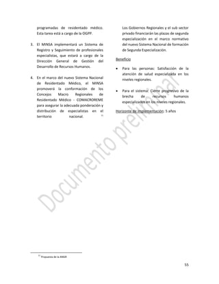 55
programadas de residentado médico.
Esta tarea está a cargo de la OGPP.
3. El MINSA implementará un Sistema de
Registro y Seguimiento de profesionales
especialistas, que estará a cargo de la
Dirección General de Gestión del
Desarrollo de Recursos Humanos.
4. En el marco del nuevo Sistema Nacional
de Residentado Médico, el MINSA
promoverá la conformación de los
Concejos Macro Regionales de
Residentado Médico - COMACROREME
para asegurar la adecuada ponderación y
distribución de especialistas en el
territorio nacional. 11
11
Propuesta de la ANGR
Los Gobiernos Regionales y el sub sector
privado financiarán las plazas de segunda
especialización en el marco normativo
del nuevo Sistema Nacional de formación
de Segunda Especialización.
Beneficio
 Para las personas: Satisfacción de la
atención de salud especializada en los
niveles regionales.
 Para el sistema: Cierre progresivo de la
brecha de recursos humanos
especializados en los niveles regionales.
Horizonte de implementación: 5 años
 