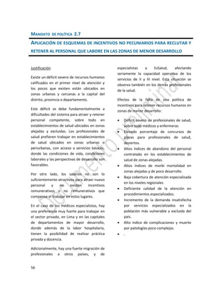 56
MANDATO DE POLÍTICA 2.7
APLICACIÓN DE ESQUEMAS DE INCENTIVOS NO PECUNIARIOS PARA RECLUTAR Y
RETENER AL PERSONAL QUE LABORE EN LAS ZONAS DE MENOR DESARROLLO
Justificación
Existe un déficit severo de recursos humanos
calificados en el primer nivel de atención y
los pocos que existen están ubicados en
zonas urbanas y cercanas a la capital del
distrito, provincia o departamento.
Este déficit se debe fundamentalmente a
dificultades del sistema para atraer y retener
personal competente, sobre todo en
establecimientos de salud ubicados en zonas
alejadas y excluidas. Los profesionales de
salud prefieren trabajar en establecimientos
de salud ubicados en zonas urbanas o
periurbanas, con acceso a servicios básicos,
donde las condiciones de vida, condiciones
laborales y las perspectivas de desarrollo son
favorables.
Por otro lado, los salarios no son lo
suficientemente atractivos para atraer nuevo
personal y no existen incentivos
remunerativos o no remunerativos que
compense el trabajar en estos lugares.
En el caso de los médicos especialistas, hay
una preferencia muy fuerte para trabajar en
el sector privado, en Lima y en las capitales
de departamentos de mayor desarrollo,
donde además de la labor hospitalaria,
tienen la posibilidad de realizar práctica
privada y docencia.
Adicionalmente, hay una fuerte migración de
profesionales a otros países, y de
especialistas a EsSalud, afectando
seriamente la capacidad operativa de los
servicios de II y III nivel. Esta situación se
observa también en los demás profesionales
de la salud.
Efectos de la falta de una política de
incentivos para retener recursos humanos en
zonas de menor desarrollo:
 Déficit severo de profesionales de salud,
sobre todo médicos y enfermeras
 Elevado porcentaje de concursos de
plazas para profesionales de salud,
desiertos.
 Altos índices de abandono del personal
contratado en los establecimientos de
salud de zonas alejadas.
 Altos índices de morbi mortalidad en
zonas alejadas y de poco desarrollo.
 Baja cobertura de atención especializada
en los niveles regionales
 Deficiente calidad de la atención en
procedimientos especializados.
 Incremento de la demanda insatisfecha
por servicios especializados en la
población más vulnerable y excluida del
país.
 Alto índice de complicaciones y muerte
por patologías poco complejas.
 .
 