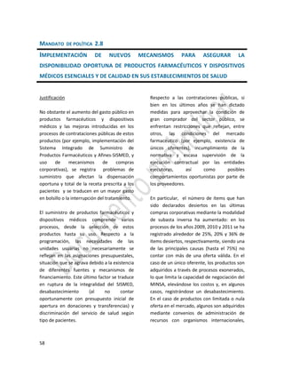 58
MANDATO DE POLÍTICA 2.8
IMPLEMENTACIÓN DE NUEVOS MECANISMOS PARA ASEGURAR LA
DISPONIBILIDAD OPORTUNA DE PRODUCTOS FARMACÉUTICOS Y DISPOSITIVOS
MÉDICOS ESENCIALES Y DE CALIDAD EN SUS ESTABLECIMIENTOS DE SALUD
Justificación
No obstante el aumento del gasto público en
productos farmacéuticos y dispositivos
médicos y las mejoras introducidas en los
procesos de contrataciones públicas de estos
productos (por ejemplo, implementación del
Sistema Integrado de Suministro de
Productos Farmacéuticos y Afines-SISMED, y
uso de mecanismos de compras
corporativas), se registra problemas de
suministro que afectan la dispensación
oportuna y total de la receta prescrita a los
pacientes y se traducen en un mayor gasto
en bolsillo o la interrupción del tratamiento.
El suministro de productos farmacéuticos y
dispositivos médicos comprende varios
procesos, desde la selección de estos
productos hasta su uso. Respecto a la
programación, las necesidades de las
unidades usuarias no necesariamente se
reflejan en las asignaciones presupuestales,
situación que se agrava debido a la existencia
de diferentes fuentes y mecanismos de
financiamiento. Este último factor se traduce
en ruptura de la integralidad del SISMED,
desabastecimiento (al no contar
oportunamente con presupuesto inicial de
apertura en donaciones y transferencias) y
discriminación del servicio de salud según
tipo de pacientes.
Respecto a las contrataciones públicas, si
bien en los últimos años se han dictado
medidas para aprovechar la condición de
gran comprador del sector público, se
enfrentan restricciones que reflejan, entre
otros, las condiciones del mercado
farmacéutico (por ejemplo, existencia de
únicos oferentes), incumplimiento de la
normativa y escasa supervisión de la
ejecución contractual por las entidades
ejecutoras, así como posibles
comportamientos oportunistas por parte de
los proveedores.
En particular, el número de ítems que han
sido declarados desiertos en las últimas
compras corporativas mediante la modalidad
de subasta inversa ha aumentado: en los
procesos de los años 2009, 2010 y 2011 se ha
registrado alrededor de 25%, 20% y 36% de
ítems desiertos, respectivamente, siendo una
de las principales causas (hasta el 75%) no
contar con más de una oferta válida. En el
caso de un único oferente, los productos son
adquiridos a través de procesos exonerados,
lo que limita la capacidad de negociación del
MINSA, elevándose los costos y, en algunos
casos, registrándose un desabastecimiento.
En el caso de productos con limitada o nula
oferta en el mercado, algunos son adquiridos
mediante convenios de administración de
recursos con organismos internacionales,
 