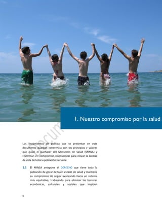 6
Los lineamientos de política que se presentan en este
documento guardan coherencia con los principios y valores
que guían el quehacer del Ministerio de Salud (MINSA) y
reafirman el compromiso Institucional para elevar la calidad
de vida de toda la población peruana:
1.1 El MINSA antepone el DERECHO que tiene toda la
población de gozar de buen estado de salud y mantiene
su compromiso de seguir avanzando hacia un sistema
más equitativo, trabajando para eliminar las barreras
económicas, culturales y sociales que impiden
1. Nuestro compromiso por la salud
 
