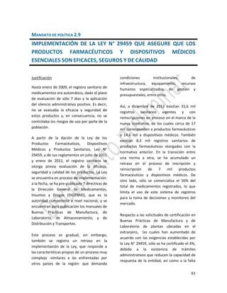 61
MANDATO DE POLÍTICA 2.9
IMPLEMENTACIÓN DE LA LEY N° 29459 QUE ASEGURE QUE LOS
PRODUCTOS FARMACÉUTICOS Y DISPOSITIVOS MÉDICOS
ESENCIALES SON EFICACES, SEGUROS Y DE CALIDAD
Justificación
Hasta enero de 2009, el registro sanitario de
medicamentos era automático, dado el plazo
de evaluación de sólo 7 días y la aplicación
del silencio administrativo positivo. Es decir,
no se evaluaba la eficacia y seguridad de
estos productos y, en consecuencia, no se
controlaba los riesgos de uso por parte de la
población.
A partir de la dación de la Ley de los
Productos Farmacéuticos, Dispositivos
Médicos y Productos Sanitarios, Ley N°
29459, y de sus reglamentos en julio de 2011
y enero de 2012, el registro sanitario se
otorga previa evaluación de la eficacia,
seguridad y calidad de los productos. La Ley
se encuentra en proceso de implementación:
a la fecha, se ha pre-publicado 7 directivas de
la Dirección General de Medicamentos,
Insumos y Drogas (DIGEMID), que es la
autoridad competente a nivel nacional, y se
encuentran para publicación los manuales de
Buenas Prácticas de Manufactura, de
Laboratorio, de Almacenamiento, y de
Distribución y Transportes.
Este proceso es gradual; sin embargo,
también se registra un retraso en la
implementación de la Ley, que responde a
las características propias de un proceso muy
complejo -similares a las enfrentadas por
otros países de la región- que demanda
condiciones institucionales, de
infraestructura, equipamiento, recursos
humanos especializados, de gestión y
presupuestales, entre otros.
Así, a diciembre de 2012 existían 31,6 mil
registros sanitarios vigentes y con
reinscripciones en proceso en el marco de la
nueva normativa, de los cuales cerca de 17
mil corresponden a productos farmacéuticos
y 14,6 mil a dispositivos médicos. También
existían 8,3 mil registros sanitarios de
productos farmacéuticos otorgados con la
normativa anterior. En la transición entre
una norma a otra, se ha acumulado un
retraso en el proceso de inscripción y
reinscripción de 7 mil productos
farmacéuticos y dispositivos médicos. De
otro lado, sólo se comercializa el 50% del
total de medicamentos registrados, lo que
limita el uso de este sistema de registros
para la toma de decisiones y monitoreo del
mercado.
Respecto a las solicitudes de certificación en
Buenas Prácticas de Manufactura y de
Laboratorio de plantas ubicadas en el
extranjero, las cuales han aumentado de
acuerdo con las exigencias establecidas por
la Ley N° 29459, sólo se ha certificado el 4%,
debido a la existencia de trámites
administrativos que reducen la capacidad de
respuesta de la entidad, así como a la falta
 