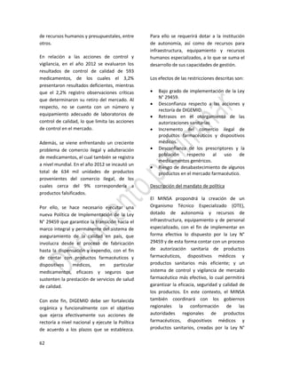 62
de recursos humanos y presupuestales, entre
otros.
En relación a las acciones de control y
vigilancia, en el año 2012 se evaluaron los
resultados de control de calidad de 593
medicamentos, de los cuales el 3,2%
presentaron resultados deficientes, mientras
que el 2,2% registro observaciones críticas
que determinaron su retiro del mercado. Al
respecto, no se cuenta con un número y
equipamiento adecuado de laboratorios de
control de calidad, lo que limita las acciones
de control en el mercado.
Además, se viene enfrentando un creciente
problema de comercio ilegal y adulteración
de medicamentos, el cual también se registra
a nivel mundial. En el año 2012 se incautó un
total de 634 mil unidades de productos
provenientes del comercio ilegal, de los
cuales cerca del 9% correspondería a
productos falsificados.
Por ello, se hace necesario ejecutar una
nueva Política de Implementación de la Ley
N° 29459 que garantice la transición hacia el
marco integral y permanente del sistema de
aseguramiento de la calidad en país, que
involucra desde el proceso de fabricación
hasta la dispensación y expendio, con el fin
de contar con productos farmacéuticos y
dispositivos médicos, en particular
medicamentos, eficaces y seguros que
sustenten la prestación de servicios de salud
de calidad.
Con este fin, DIGEMID debe ser fortalecida
orgánica y funcionalmente con el objetivo
que ejerza efectivamente sus acciones de
rectoría a nivel nacional y ejecute la Política
de acuerdo a los plazos que se establezca.
Para ello se requerirá dotar a la institución
de autonomía, así como de recursos para
infraestructura, equipamiento y recursos
humanos especializados, a lo que se suma el
desarrollo de sus capacidades de gestión.
Los efectos de las restricciones descritas son:
 Bajo grado de implementación de la Ley
N° 29459.
 Desconfianza respecto a las acciones y
rectoría de DIGEMID.
 Retrasos en el otorgamiento de las
autorizaciones sanitarias
 Incremento del comercio ilegal de
productos farmacéuticos y dispositivos
médicos.
 Desconfianza de los prescriptores y la
población respecto al uso de
medicamentos genéricos.
 Riesgo de desabastecimiento de algunos
productos en el mercado farmacéutico.
Descripción del mandato de política
El MINSA propondrá la creación de un
Organismo Técnico Especializado (OTE),
dotado de autonomía y recursos de
infraestructura, equipamiento y de personal
especializado, con el fin de implementar en
forma efectiva lo dispuesto por la Ley N°
29459 y de esta forma contar con un proceso
de autorización sanitaria de productos
farmacéuticos, dispositivos médicos y
productos sanitarios más eficiente; y un
sistema de control y vigilancia de mercado
farmacéutico más efectivo, lo cual permitirá
garantizar la eficacia, seguridad y calidad de
los productos. En este contexto, el MINSA
también coordinará con los gobiernos
regionales la conformación de las
autoridades regionales de productos
farmacéuticos, dispositivos médicos y
productos sanitarios, creadas por la Ley N°
 