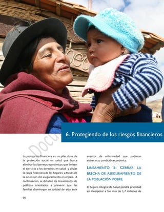 66
La protección financiera es un pilar clave de
la protección social en salud que busca
eliminar las barreras económicas que limiten
el ejercicio a los derechos en salud y aliviar
la carga financiera de los hogares, a través de
la extensión del aseguramiento en el país. A
continuación, se detallan los lineamientos de
políticas orientados a prevenir que las
familias disminuyan su calidad de vida ante
eventos de enfermedad que pudieran
vulnerar su condición económica.
LINEAMIENTO 5: CERRAR LA
BRECHA DE ASEGURAMIENTO DE
LA POBLACIÓN POBRE
El Seguro Integral de Salud pondrá prioridad
en incorporar a los más de 1,7 millones de
6. Protegiendo de los riesgos financieros
 