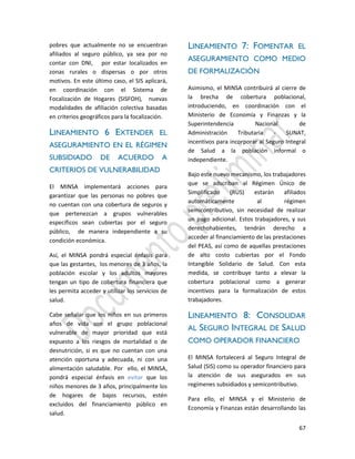 67
pobres que actualmente no se encuentran
afiliados al seguro público, ya sea por no
contar con DNI, por estar localizados en
zonas rurales o dispersas o por otros
motivos. En este último caso, el SIS aplicará,
en coordinación con el Sistema de
Focalización de Hogares (SISFOH), nuevas
modalidades de afiliación colectiva basadas
en criterios geográficos para la focalización.
LINEAMIENTO 6 EXTENDER EL
ASEGURAMIENTO EN EL RÉGIMEN
SUBSIDIADO DE ACUERDO A
CRITERIOS DE VULNERABILIDAD
El MINSA implementará acciones para
garantizar que las personas no pobres que
no cuentan con una cobertura de seguros y
que pertenezcan a grupos vulnerables
específicos sean cubiertas por el seguro
público, de manera independiente a su
condición económica.
Así, el MINSA pondrá especial énfasis para
que las gestantes, los menores de 3 años, la
población escolar y los adultos mayores
tengan un tipo de cobertura financiera que
les permita acceder y utilizar los servicios de
salud.
Cabe señalar que los niños en sus primeros
años de vida son el grupo poblacional
vulnerable de mayor prioridad que está
expuesto a los riesgos de mortalidad o de
desnutrición, si es que no cuentan con una
atención oportuna y adecuada, ni con una
alimentación saludable. Por ello, el MINSA,
pondrá especial énfasis en evitar que los
niños menores de 3 años, principalmente los
de hogares de bajos recursos, estén
excluidos del financiamiento público en
salud.
LINEAMIENTO 7: FOMENTAR EL
ASEGURAMIENTO COMO MEDIO
DE FORMALIZACIÓN
Asimismo, el MINSA contribuirá al cierre de
la brecha de cobertura poblacional,
introduciendo, en coordinación con el
Ministerio de Economía y Finanzas y la
Superintendencia Nacional de
Administración Tributaria - SUNAT,
incentivos para incorporar al Seguro Integral
de Salud a la población informal o
independiente.
Bajo este nuevo mecanismo, los trabajadores
que se adscriban al Régimen Único de
Simplificado (RUS) estarán afiliados
automáticamente al régimen
semicontributivo, sin necesidad de realizar
un pago adicional. Estos trabajadores, y sus
derechohabientes, tendrán derecho a
acceder al financiamiento de las prestaciones
del PEAS, así como de aquellas prestaciones
de alto costo cubiertas por el Fondo
Intangible Solidario de Salud. Con esta
medida, se contribuye tanto a elevar la
cobertura poblacional como a generar
incentivos para la formalización de estos
trabajadores.
LINEAMIENTO 8: CONSOLIDAR
AL SEGURO INTEGRAL DE SALUD
COMO OPERADOR FINANCIERO
El MINSA fortalecerá al Seguro Integral de
Salud (SIS) como su operador financiero para
la atención de sus asegurados en sus
regímenes subsidiados y semicontributivo.
Para ello, el MINSA y el Ministerio de
Economía y Finanzas están desarrollando las
 