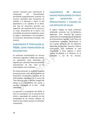 68
acciones necesarias para reestructurar la
composición del financiamiento,
permitiendo progresivamente aumentar los
recursos canalizados bajo mecanismos de
subsidio a la demanda y reducir la alta
dependencia a los subsidios de la oferta.
Este tipo de mecanismo permitirá una
asignación más equitativa de los recursos y
un mejor alineamiento de la oferta a las
necesidades de salud de la población, ya que
los pagos o desembolsos a los prestadores,
se encuentran directamente vinculado a los
servicios.
LINEAMIENTO 9: FORTALECER EL
FISSAL COMO FINANCIADOR DE
SEGUNDO PISO
Se continuará incrementando los recursos
financieros asignados al FISSAL para ampliar
sus operaciones como financiador de
segundo piso, cubriendo financieramente las
intervenciones de alto costo y las
enfermedades raras o huérfanas.
De manera particular, se ampliará la partida
presupuestal para cubrir las prestaciones de
tratamiento recuperativo y paliativo de las
enfermedades oncológicas en el marco del
"Plan Nacional para la Atención Integral del
Cáncer y el mejoramiento del acceso a
servicios oncológicos en el Perú - PLAN
ESPERANZA".
La expansión y consolidación del FISSAL se
hará en concordancia con el aumento de la
oferta y capacidades de resolución de alta
complejidad de los servicios públicos, de
modo tal que ambos procesos se alimenten
mutuamente.
LINEAMIENTO 10: APLICAR
NUEVAS MODALIDADES DE PAGO
QUE INCENTIVEN LA
PRODUCTIVIDAD Y CALIDAD DE
LOS SERVICIOS DE SALUD
El Seguro Integral de Salud continuará
celebrando convenios con los Gobiernos
Regionales para financiar de manera
adelantada sus actividades bajo la modalidad
de financiamiento capitado y con metas de
cumplimiento acordadas. Actualmente, se
han suscrito convenios con los Gobiernos
Regionales de Apurímac, Ayacucho, Callao y
Huancavelica. Esta modalidad se está
extendiendo a otras regiones y busca
mejorar la equidad y la eficiencia en la
asignación y uso de los recursos.
 