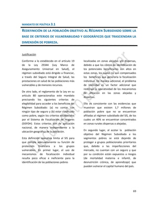 69
MANDATO DE POLÍTICA 3.1
REDEFINICIÓN DE LA POBLACIÓN OBJETIVO AL RÉGIMEN SUBSIDIADO SOBRE LA
BASE DE CRITERIOS DE VULNERABILIDAD Y GEOGRÁFICOS QUE TRASCIENDAN LA
DIMENSIÓN DE POBREZA.
Justificación
Conforme a lo establecido en el artículo 19
de la Ley 29344 (Ley Marco de
Aseguramiento Universal en Salud), el
régimen subsidiado está dirigido a financiar,
a través del Seguro Integral de Salud, las
prestaciones en salud de las poblaciones más
vulnerables y de menores recursos.
De otro lado, el reglamento de la Ley en su
artículo 80 operacionaliza este mandato
precisando los siguientes criterios de
elegibilidad para acceder a los beneficios del
Régimen Subsidiado: (a) no contar con
ningún tipo de seguro y (b) estar clasificado
como pobre, según los criterios establecidos
por el Sistema de Focalización de Hogares
(SISFOH). Estos criterios son de aplicación
nacional, de manera independiente a la
ubicación geográfica de la población.
Esta definición operativa limita al SIS para
que cumpla adecuadamente su función de
protección financiera a los grupos
vulnerables. En primer lugar, el uso de
mecanismos de focalización individual
resulta poco eficaz e ineficiente para la
identificación de las poblaciones pobres
localizadas en zonas alejadas y/o dispersas,
debido a que los costos de identificación de
los potenciales beneficiarios son altos en
estas zonas, los cuales no son compensados
los beneficios que generaría la focalización
individual. De manera adicional, el problema
de identidad es un factor adicional que
restringe la operatividad de los mecanismos
de afiliación en las zonas alejadas y
dispersas.
Ello es consistente con las evidencias que
muestran que existen 1,7 millones de
población pobre que no se encuentran
afiliadas al régimen subsidiado del SIS, de los
cuales un 40% se encuentran concentrados
en zonas rurales dispersas o alejadas.
En segundo lugar, al acotar la población
objetivo del Régimen Subsidiado a los
segmentos pobres se está dejando de
proteger a grupos poblacionales prioritarios
que, debido a las imperfecciones del
mercado, no cuentan con un seguro y que
por su condición están expuestos a riesgos
(de mortalidad materna e infantil, de
desnutrición crónica, de aprendizaje) que
pueden vulnerar el capital humano del país.
 