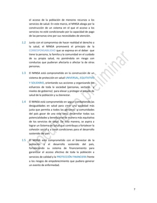 7
el acceso de la población de menores recursos a los
servicios de salud. En este marco, el MINSA aboga por la
construcción de un sistema en el que el acceso a los
servicios no esté condicionado por la capacidad de pago
de las personas sino por sus necesidades de atención.
1.2 Junto con el compromiso de hacer realidad el derecho a
la salud, el MINSA promoverá el principio de la
CORRESPONSABILIDAD que se expresa en el deber que
tiene la persona, la familia y la comunidad en el cuidado
de su propia salud, no poniéndola en riesgo con
conductas que pudieran afectarla o afectar la de otras
personas.
1.3 El MINSA está comprometido en la construcción de un
sistema de protección en salud UNIVERSAL, EQUITATIVO
Y SOLIDARIO, orientando sus acciones y organizando los
esfuerzos de toda la sociedad (personas, sectores y
niveles de gobierno) para elevar y proteger el estado de
salud de la población y su bienestar.
1.4 El MINSA está comprometido en seguir combatiendo las
desigualdades en salud para crear una sociedad más
justa que permita a todos las personas y comunidades
del país gozar de una vida sana, desarrollar todas sus
potencialidades y beneficiarse de manera más equitativa
de los servicios de salud. De esta manera, se aspira a
lograr un Sistema de Salud que contribuya a fortalecer la
cohesión social y a crear condiciones para el desarrollo
sostenido del país
1.5 El MINSA está comprometido con el bienestar de la
población y el desarrollo sostenido del país,
fortaleciendo su sistema de financiamiento para
garantizar el acceso efectivo de toda la población a
servicios de calidad y la PROTECCIÓN FINANCIERA frente
a los riesgos de empobrecimiento que pudiera generar
un evento de enfermedad.
 