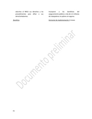 74
adscritos al NRUS sus derechos y los
procedimientos para afiliar a sus
derechohabientes.
Beneficio
Incorporar a los beneficios del
aseguramiento público a más de 1,5 millones
de trabajadores no pobres sin seguros
Horizonte de implementación: 6 meses
 