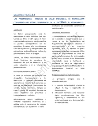 75
MANDATO DE POLÍTICA 3.3
LAS PRESTACIONES PÍBLICAS DE SALUD INDIVIDUAL SE FINANCIARÁN
CONFORME A LAS REGLAS ESTABLECIDAS EN LA LEY 29761 Y SU REGLAMENTO.
Justificación
Los techos presupuestales para las
prestaciones de salud individual (por toda
fuente) que define el MEF, a pesar de haber
experimentado mejoras en los últimos años,
no guardan correspondencia con las
condiciones de riesgos y las necesidades de
salud de la población y está por debajo del
promedio de gasto público que realizan los
gobiernos de los países de la región.
Además, los techos presupuestales siguen
siendo históricos, sin considerar los
contenidos del plan de beneficios ni los
costos actuariales y ni el volumen de
población afiliada.
Qué tipo de problemas genera:
Se tiene un mandato no financiado que
desequilibra financieramente a los
prestadores y terminan derivándose en
racionamiento implícito de la demanda por
parte de los prestadores (vía exclusión del
servicio, cobros informales, tiempos de
espera, calidad del servicios); barreras de
acceso económico que profundiza la
inequidad y genera exclusión.
Adicionalmente, reduce credibilidad y
confianza (expectativas frustradas) en la
política, ante el compromiso de inclusión
social en salud y que la población se sienta
beneficiaria del crecimiento económico de
los últimos años.
Descripción del mandato:
La correspondencia entre el financiamiento,
las necesidades y riesgos requiere que se
cumpla la Ley del financiamiento del
Aseguramiento del régimen subsidiado y
semi-contributivo y su respectivo
reglamento, esto es, definida la prima
ajustada por riesgo (que corresponde al Plan
Esencial de Aseguramiento en Salud, los
planes complementarios, las enfermedades
de alto costo, así como de las denominadas
enfermedades raras o huérfanas) se
multiplique las metas de aseguramiento
propuestas por la Comisión Multisectorial de
Aseguramiento Universal en Salud
(COMAUS)
Arreglos clave para la implementación:
Los principales arreglos para la
implementación son:
1. La creación de la COMAUS tal como lo
estipula la Ley y reglamento de
financiamiento.
2. Adecuación normativa para incorporar
planes complementarios (tipo Plan
Esperanza), y enfermedades de alto
costo, huérfanas y raras dentro de la ley
de Financiamiento
 