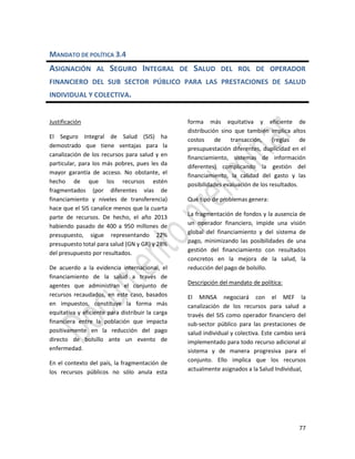 77
MANDATO DE POLÍTICA 3.4
ASIGNACIÓN AL SEGURO INTEGRAL DE SALUD DEL ROL DE OPERADOR
FINANCIERO DEL SUB SECTOR PÚBLICO PARA LAS PRESTACIONES DE SALUD
INDIVIDUAL Y COLECTIVA.
Justificación
El Seguro Integral de Salud (SIS) ha
demostrado que tiene ventajas para la
canalización de los recursos para salud y en
particular, para los más pobres, pues les da
mayor garantía de acceso. No obstante, el
hecho de que los recursos estén
fragmentados (por diferentes vías de
financiamiento y niveles de transferencia)
hace que el SIS canalice menos que la cuarta
parte de recursos. De hecho, el año 2013
habiendo pasado de 400 a 950 millones de
presupuesto, sigue representando 22%
presupuesto total para salud (GN y GR) y 28%
del presupuesto por resultados.
De acuerdo a la evidencia internacional, el
financiamiento de la salud a través de
agentes que administran el conjunto de
recursos recaudados, en este caso, basados
en impuestos, constituye la forma más
equitativa y eficiente para distribuir la carga
financiera entre la población que impacta
positivamente en la reducción del pago
directo de bolsillo ante un evento de
enfermedad.
En el contexto del país, la fragmentación de
los recursos públicos no sólo anula esta
forma más equitativa y eficiente de
distribución sino que también implica altos
costos de transacción, (reglas de
presupuestación diferentes, duplicidad en el
financiamiento, sistemas de información
diferentes) complicando la gestión del
financiamiento, la calidad del gasto y las
posibilidades evaluación de los resultados.
Qué tipo de problemas genera:
La fragmentación de fondos y la ausencia de
un operador financiero, impide una visión
global del financiamiento y del sistema de
pago, minimizando las posibilidades de una
gestión del financiamiento con resultados
concretos en la mejora de la salud, la
reducción del pago de bolsillo.
Descripción del mandato de política:
El MINSA negociará con el MEF la
canalización de los recursos para salud a
través del SIS como operador financiero del
sub-sector público para las prestaciones de
salud individual y colectiva. Este cambio será
implementado para todo recurso adicional al
sistema y de manera progresiva para el
conjunto. Ello implica que los recursos
actualmente asignados a la Salud Individual,
 