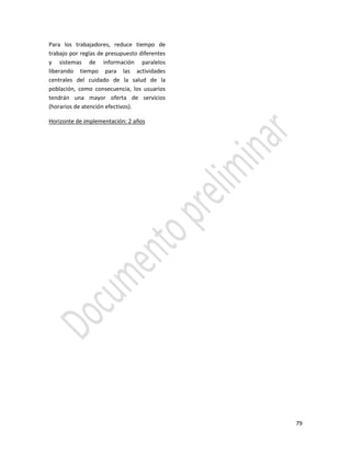 79
Para los trabajadores, reduce tiempo de
trabajo por reglas de presupuesto diferentes
y sistemas de información paralelos
liberando tiempo para las actividades
centrales del cuidado de la salud de la
población, como consecuencia, los usuarios
tendrán una mayor oferta de servicios
(horarios de atención efectivos).
Horizonte de implementación: 2 años
 
