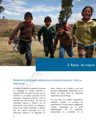 8
PRIMER RETO: EXTENDER MEJORAS EN EL ESTADO DE SALUD A TODA LA
POBLACIÓN
El estado de salud de la población peruana
ha mostrado un cambio favorable e
importante en los últimos 50 años, que se
evidencia en la mejora sustantiva de los
principales indicadores sanitarios, como la
esperanza de vida al nacer, las tasas de
mortalidad materna e infantil y las de
desnutrición crónica infantil. Sin embargo, a
pesar de las mejoras señaladas se observa
que los niveles alcanzados son aún
deficitarios respecto a lo registrados en
países similares de la región, y que aún
persisten desigualdades significativas en el
estado de salud entre los diferentes
segmentos socioeconómicos.
Por otro lado, los cambios demográficos
señalados aunados al proceso de
urbanización en el país vienen configurando
cambios importantes en el perfil
epidemiológico de la población,
observándose un incremento en la
2. Retos de mejora
 