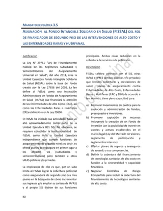 80
MANDATO DE POLÍTICA 3.5
ASIGNACIÓN AL FONDO INTANGIBLE SOLIDARIO EN SALUD (FISSAL) DEL ROL
DE FINANCIADOR DE SEGUNDO PISO DE LAS INTERVENCIONES DE ALTO COSTO Y
LAS ENFERMEDADES RARAS Y HUÉRFANAS.
Justificación
La Ley N° 29761 “Ley de Financiamiento
Público de los Regímenes Subsidiado y
Semicontributivo del Aseguramiento
Universal en Salud”, del año 2011, crea la
Unidad Ejecutora Fondo Intangible Solidario
de Salud (FISSAL) sobre la base del fondo
creado por la Ley 27656 del 2002. La ley
define al FISSAL como una Institución
Administradora de Fondos de Aseguramiento
en Salud (IAFAS) que financiará la atención
de las Enfermedades de Alto Costo (EAC), así
como las Enfermedades Raras o Huérfanas
(ER) establecidas en la Ley 29696.
El FISSAL ha iniciado sus actividades hace un
año aproximadamente como parte de la
Unidad Ejecutora 001 SIS. No obstante, se
requiere consolidar la institucionalidad de
FISSAL como IAFA y Unidad Ejecutora
independiente que cumple funciones de
aseguramiento de segundo nivel; es decir, es
ofrece planes de reaseguro en primer lugar a
los afiliados SIS (subsidiados y
semicontributivos) pero también a otras
IAFAS públicas y/o privadas.
La implicancia de ello es que, por un lado
limita al FISSAL lograr la cobertura potencial
como aseguradora de segundo piso (es más
pasivo en la búsqueda de cómo incrementar
sus ingresos y/o ampliar su cartera de IAFAS)
y al propio SIS distrae de sus funciones
principales. Ambas cosas redundan en la
cobertura de servicios a la población.
Descripción
FISSAL celebra contratos con el SIS, otras
IAFAS e IPRES (ambas públicas y/o privadas)
que brinden coberturas y prestaciones de
salud, planes de aseguramiento contra
Enfermedades de Alto Costo, Enfermedades
Raras o Huérfanas (EAC y ERH) de acuerdo a
ley. Además, tiene plena capacidad para:
a) Formular lineamientos de política para la
captación y administración de fondos,
presupuesto e inversiones.
b) Promover captación de recursos
incluyendo la creación de un Fondo de
Inversión con la posibilidad de invertir en
valores y activos establecidos en el
marco legal (Ley del Mercado de Valores,
reglamento de participación y
reglamentos internos).
c) Ofertar planes de seguros y reaseguros
de acuerdo a sus competencias.
d) Definir la cobertura del financiamiento
de tecnologías sanitarias de alto costo en
función a la siniestralidad y capacidad
financiera.
e) Negociar Contratos de Riesgo
Compartido para incluir la cobertura del
financiamiento de tecnologías sanitarias
de alto costo.
 