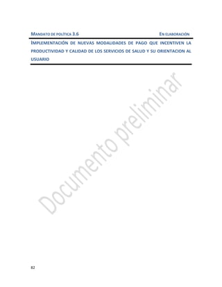 82
MANDATO DE POLÍTICA 3.6 EN ELABORACIÓN
IMPLEMENTACIÓN DE NUEVAS MODALIDADES DE PAGO QUE INCENTIVEN LA
PRODUCTIVIDAD Y CALIDAD DE LOS SERVICIOS DE SALUD Y SU ORIENTACION AL
USUARIO
 