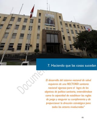 83
7. Haciendo que las cosas sucedan
El desarrollo del sistema nacional de salud
requieren de una RECTORÍA sanitaria
nacional vigorosa para el logro de los
objetivos de política sanitaria, entendiéndose
como la capacidad de establecer las reglas
de juego y asegurar su cumplimiento y de
proporcionar la dirección estratégica para
todos los actores involucrados”
 