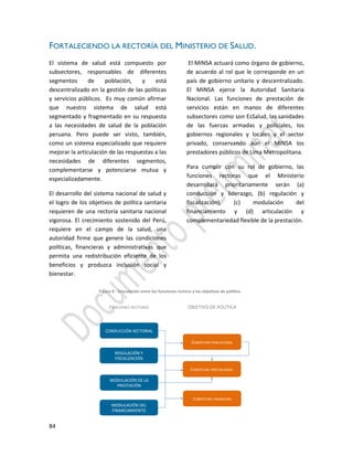 84
FORTALECIENDO LA RECTORÍA DEL MINISTERIO DE SALUD.
El sistema de salud está compuesto por
subsectores, responsables de diferentes
segmentos de población, y está
descentralizado en la gestión de las políticas
y servicios públicos. Es muy común afirmar
que nuestro sistema de salud está
segmentado y fragmentado en su respuesta
a las necesidades de salud de la población
peruana. Pero puede ser visto, también,
como un sistema especializado que requiere
mejorar la articulación de las respuestas a las
necesidades de diferentes segmentos,
complementarse y potenciarse mutua y
especializadamente.
El desarrollo del sistema nacional de salud y
el logro de los objetivos de política sanitaria
requieren de una rectoría sanitaria nacional
vigorosa. El crecimiento sostenido del Perú,
requiere en el campo de la salud, una
autoridad firme que genere las condiciones
políticas, financieras y administrativas que
permita una redistribución eficiente de los
beneficios y produzca inclusión social y
bienestar.
El MINSA actuará como órgano de gobierno,
de acuerdo al rol que le corresponde en un
país de gobierno unitario y descentralizado.
El MINSA ejerce la Autoridad Sanitaria
Nacional. Las funciones de prestación de
servicios están en manos de diferentes
subsectores como son EsSalud, las sanidades
de las fuerzas armadas y policiales, los
gobiernos regionales y locales y el sector
privado, conservando aún el MINSA los
prestadores públicos de Lima Metropolitana.
Para cumplir con su rol de gobierno, las
funciones rectoras que el Ministerio
desarrollará prioritariamente serán (a)
conducción y liderazgo, (b) regulación y
fiscalización), (c) modulación del
financiamiento y (d) articulación y
complementariedad flexible de la prestación.
 